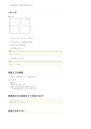 浮動小数点のゼロ除算の定義が含まれる
[https://ja.wikipedia.org/wiki/ゼロ除算] より
近づける方向によって発散の方向が違う
符号付きゼロ(+0,-0)を定義
+0 正の値から近づける
.swift
1/+0 // infinity
-0 負の値から近づける
.swift
1/-0 // - infinity
前提として実数には∞,-∞という値は含まれない
IEEE754
実数に∞,-∞の2点を追加した集合をFloatにする
Floatが有限であることには一旦目をつぶる
(1+i) / 0 = ∞ + ∞i // ?
-(1+i) / 0 = -∞ + -∞i // ?
∞か-∞か
実数上での理解
複素数のゼロ除算をどう定義するか?
無限に存在する?
 