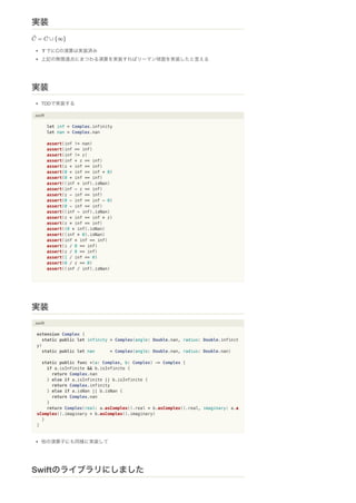 すでにCの演算は実装済み
上記の無限遠点にまつわる演算を実装すればリーマン球面を実装したと言える
TDDで実装する
.swift
let inf = Complex.infinity
let nan = Complex.nan
assert(inf != nan)
assert(inf == inf)
assert(inf != z)
assert(inf + z == inf)
assert(z + inf == inf)
assert(0 + inf == inf + 0)
assert(0 + inf == inf)
assert((inf + inf).isNan)
assert(inf - z == inf)
assert(z - inf == inf)
assert(0 - inf == inf - 0)
assert(0 - inf == inf)
assert((inf - inf).isNan)
assert(z * inf == inf * z)
assert(z * inf == inf)
assert((0 * inf).isNan)
assert((inf * 0).isNan)
assert(inf * inf == inf)
assert(i / 0 == inf)
assert(z / 0 == inf)
assert(1 / inf == 0)
assert(0 / z == 0)
assert((inf / inf).isNan)
.swift
extension Complex {
static public let infinity = Complex(angle: Double.nan, radius: Double.infinit
y)
static public let nan = Complex(angle: Double.nan, radius: Double.nan)
static public func +(a: Complex, b: Complex) -> Complex {
if a.isInfinite && b.isInfinite {
return Complex.nan
} else if a.isInfinite || b.isInfinite {
return Complex.infinity
} else if a.isNan || b.isNan {
return Complex.nan
}
return Complex(real: a.asComplex().real + b.asComplex().real, imaginary: a.a
sComplex().imaginary + b.asComplex().imaginary)
}
}
他の演算子にも同様に実装して
実装
実装
実装
Swiftのライブラリにしました
 