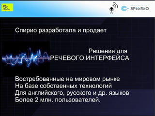 Спирио разработала и продает


                     Решения для
           РЕЧЕВОГО ИНТЕРФЕЙСА


Востребованные на мировом рынке
На базе собственных технологий
Для английского, русского и др. языков
Более 2 млн. пользователей.
 