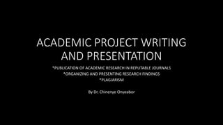 ACADEMIC PROJECT WRITING
AND PRESENTATION
*PUBLICATION OF ACADEMIC RESEARCH IN REPUTABLE JOURNALS
*ORGANIZING AND PRESENTING RESEARCH FINDINGS
*PLAGIARISM
By Dr. Chinenye Onyeabor
 