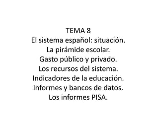 TEMA 8 El sistema español: situación.  La pirámide escolar.  Gasto público y privado.  Los recursos del sistema.  Indicadores de la educación.  Informes y bancos de datos.  Los informes PISA. 