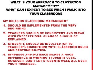 WHAT IS YOUR APPROACH TO CLASSROOM
MANAGEMENT?
WHAT CAN I EXPECT TO SEE WHEN I WALK INTO
YOUR CLASSROOM?
MY IDEAS ON CLASSROOM MANAGEMENT
1. SHOULD BE IMPLEMENTED FROM THE VERY
BEGINNING
2. TEACHERS SHOULD BE CONSISTENT AND CLEAR
WITH EXPECTATIONS. CHANGES SHOULD BE
EXPLAINED.
3. STUDENTS SHOULD BE INVOLVED (UP TO
TEACHER’S DISCRETION) WITH CLASSROOM RULES
AND RESPONSIBILITIES.
4. KINDNESS AND PATIENCE MAKES A HUGE
DIFFERENCE IN WINNING STUDENTS OVER.
HOWEVER, DON’T LET STUDENTS WALK ALL OVER
YOUR ‘NICENESS’.
 