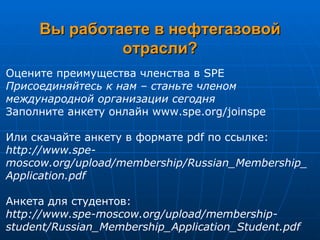 Вы работаете в нефтегазовой отрасли? Оцените преимущества членства в SPE  Присоединяйтесь к нам – станьте членом международной организации сегодня  Заполните анкету онлайн  www.spe.org/joinspe  Или скачайте анкету в формате pdf по ссылке:  http://www.spe - moscow.org/upload/membership/Russian_Membership_Application.pdf  Анкета для студентов:  http://www.spe-moscow.org/upload/membership-student/Russian_Membership_Application_Student.pdf   