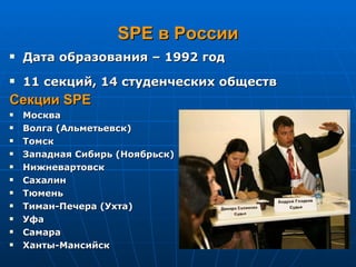 SPE  в России Дата образования – 1992 год 11 секций,  1 4 студенческих обществ Секции  SPE Москва Волга (Альметьевск) Томск Западная Сибирь (Ноябрьск) Нижневартовск Сахалин Тюмень Тиман-Печера (Ухта) Уфа Самара Ханты-Мансийск 