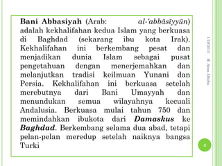 Bani Abbasiyah (Arab:           al-‘abbāsīyyūn)
adalah kekhalifahan kedua Islam yang berkuasa
di Baghdad (sekarang ibu kota Irak).




                                                      1/19/2013
Kekhalifahan ini berkembang pesat dan
menjadikan    dunia   Islam    sebagai    pusat




                                                      H. Anas Alhifni
pengetahuan dengan menerjemahkan dan
melanjutkan tradisi keilmuan Yunani dan
Persia. Kekhalifahan ini berkuasa setelah
merebutnya     dari   Bani    Umayyah       dan
menundukan      semua    wilayahnya     kecuali
Andalusia. Berkuasa mulai tahun 750 dan
memindahkan ibukota dari Damaskus ke
Baghdad. Berkembang selama dua abad, tetapi
pelan-pelan meredup setelah naiknya bangsa
Turki                                             3
 