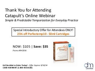 Thank You for Attending
Catapult’s Online Webinar
Simple & Predictable Temporization for Everyday Practice
NOW: $105 | Save: $35
Promo #94359U
Special Introductory Offer for Attendees ONLY!
25% off Perfectemp10 - 50ml Cartridges
Call DenMat to Order Today! - Offer Expires 9/30/14
1-800-4DENMAT (1-800-433-6628)
 
