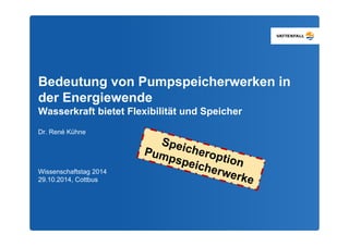 Bedeutung von Pumpspeicherwerken in 
der Energiewende 
Wasserkraft bietet Flexibilität und Speicher 
Dr. René Kühne 
Wissenschaftstag 2014 
29.10.2014, Cottbus 
 