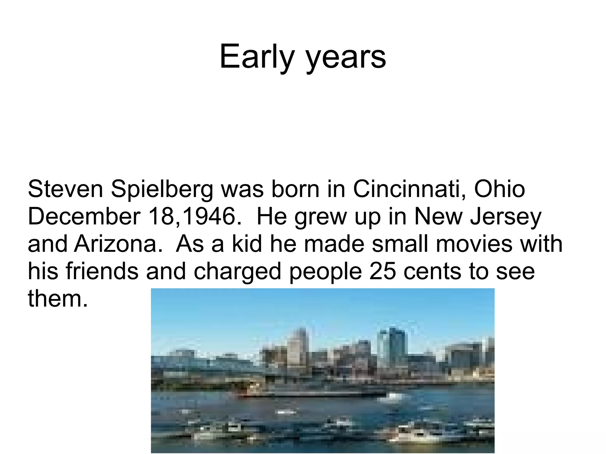 Early years Steven Spielberg was born in Cincinnati, Ohio December 18,1946.  He grew up in New Jersey and Arizona.  As a kid he made small movies with his friends and charged people 25 cents to see them. 