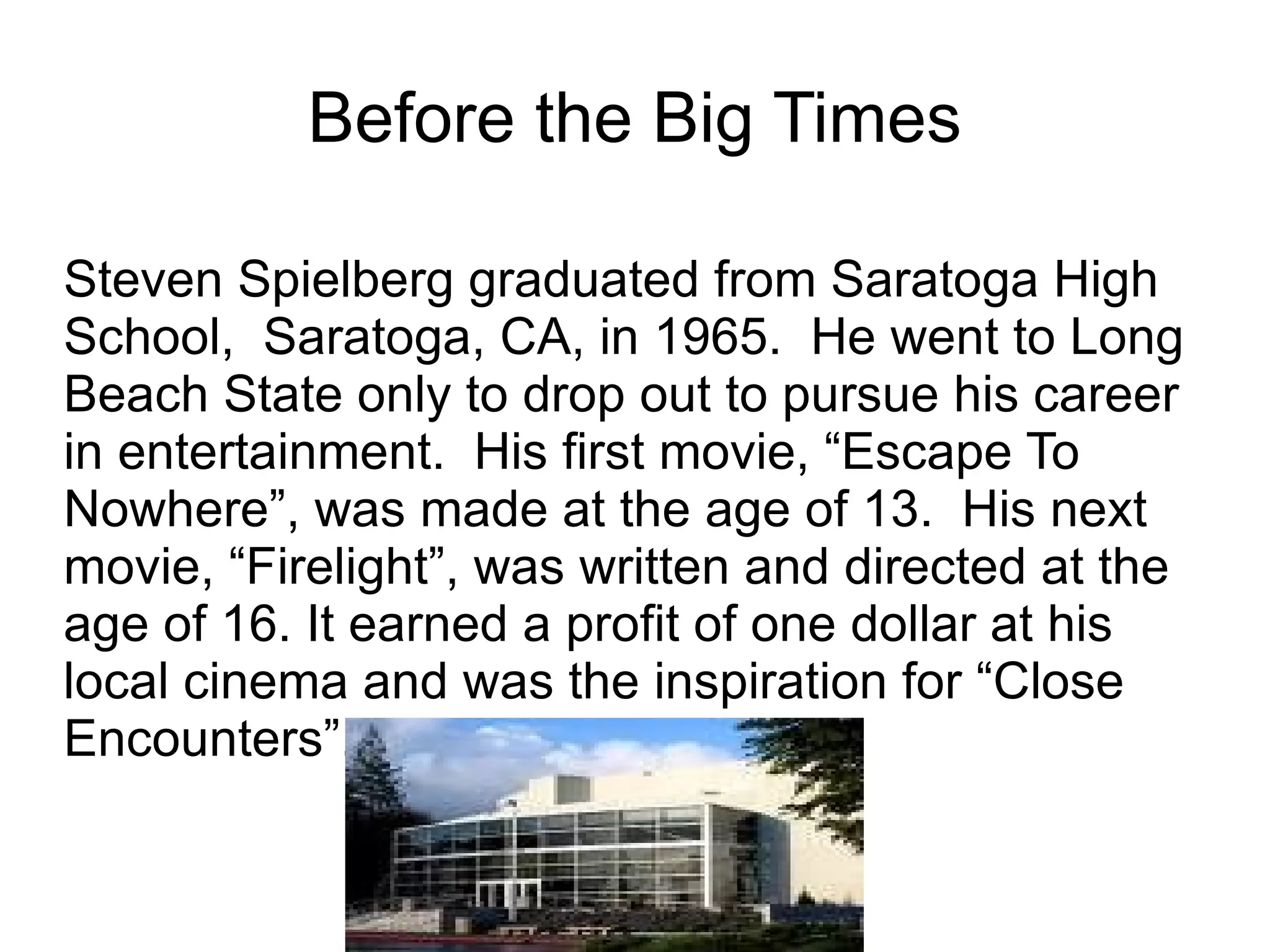 Before the B ig Times Steven Spielberg graduated from Saratoga High School,  Saratoga, CA, in 1965.  He went to Long Beach State only to drop out to pursue his career in entertainment.  His first movie, “Escape To Nowhere”, was made at the age of 13.  His next movie, “Firelight”, was written and directed at the age of 16. It earned a profit of one dollar at his local cinema and was the inspiration for “Close Encounters”. 