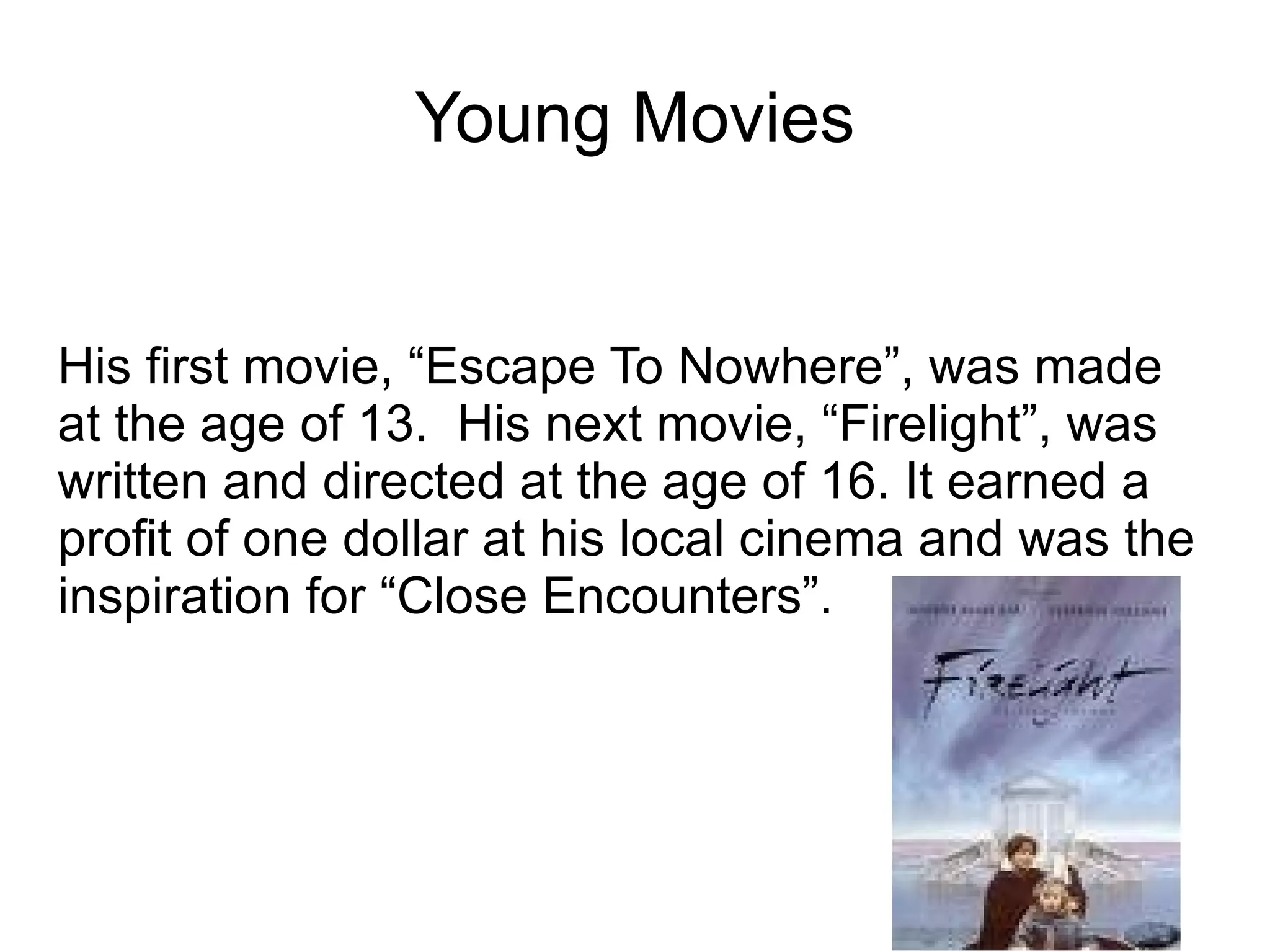 Young Movies His first movie, “Escape To Nowhere”, was made at the age of 13.  His next movie, “Firelight”, was written and directed at the age of 16. It earned a profit of one dollar at his local cinema and was the inspiration for “Close Encounters”. 