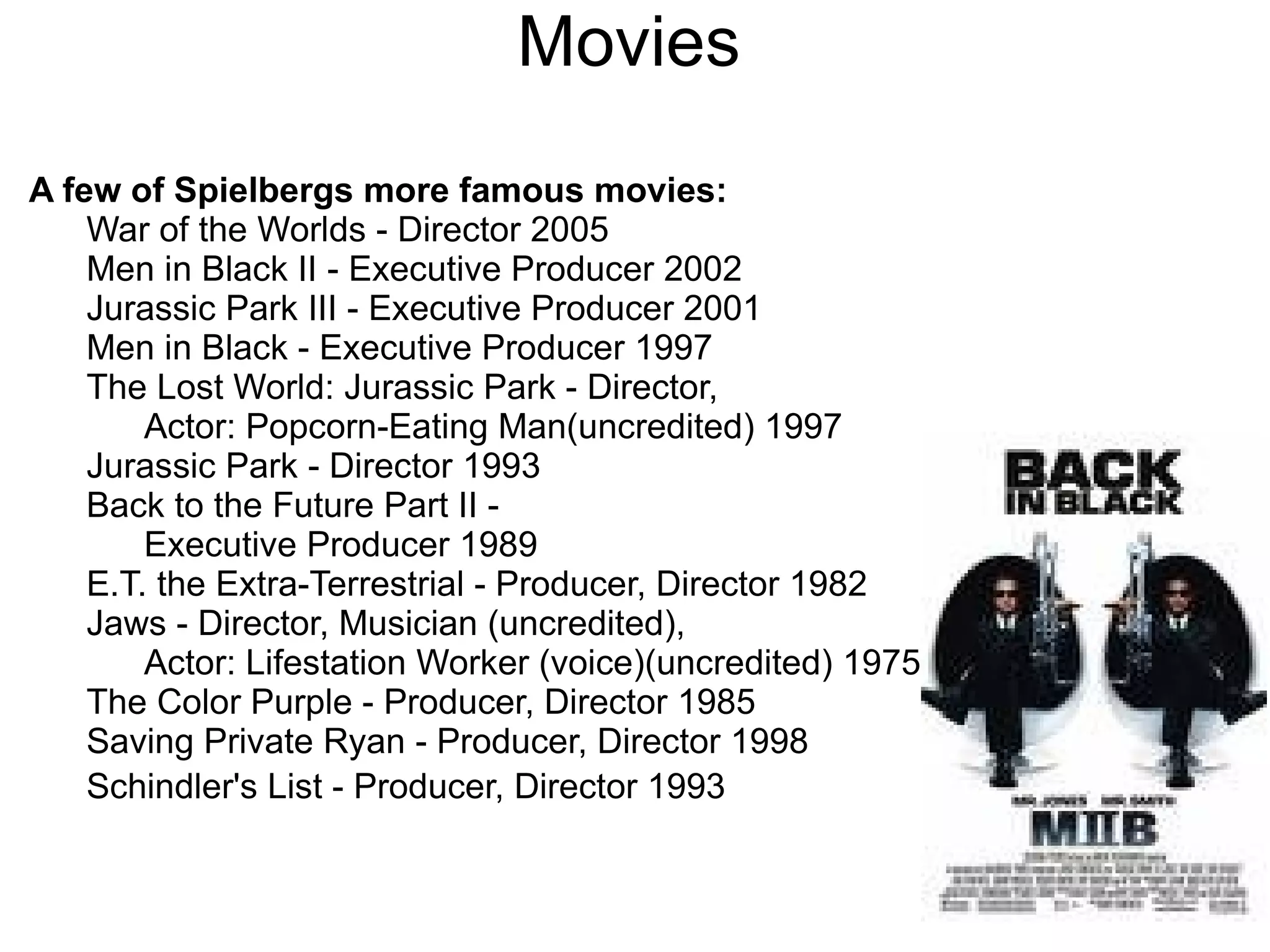 Movies A few of Spielbergs more famous movies: War of the Worlds - Director 2005 Men in Black II - Executive Producer 2002 Jurassic Park III - Executive Producer 2001 Men in Black - Executive Producer 1997 The Lost World: Jurassic Park - Director,  Actor: Popcorn-Eating Man(uncredited) 1997 Jurassic Park - Director 1993 Back to the Future Part II -  Executive Producer 1989 E.T. the Extra-Terrestrial - Producer, Director 1982 Jaws - Director, Musician (uncredited),  Actor: Lifestation Worker (voice)(uncredited) 1975 The Color Purple - Producer, Director 1985 Saving Private Ryan - Producer, Director 1998 Schindler's List - Producer, Director 1993 