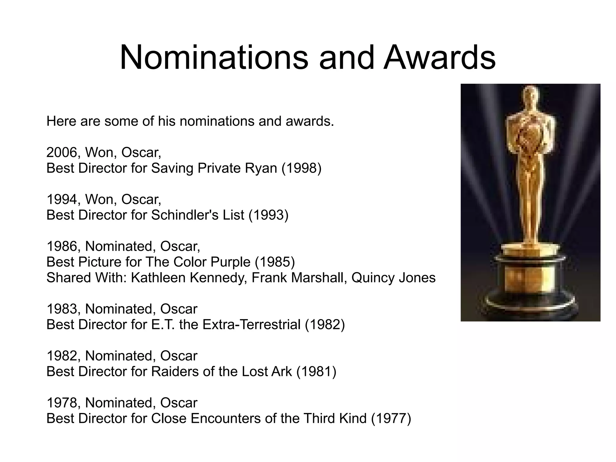 Nominations and Awards Here are some of his nominations and awards. 2006, Won, Oscar,  Best Director for Saving Private Ryan (1998) 1994, Won, Oscar, Best Director for Schindler's List (1993) 1986, Nominated, Oscar,  Best Picture for The Color Purple (1985) Shared With: Kathleen Kennedy, Frank Marshall, Quincy Jones 1983, Nominated, Oscar Best Director for E.T. the Extra-Terrestrial (1982) 1982, Nominated, Oscar  Best Director for Raiders of the Lost Ark (1981) 1978, Nominated, Oscar Best Director for Close Encounters of the Third Kind (1977)  
