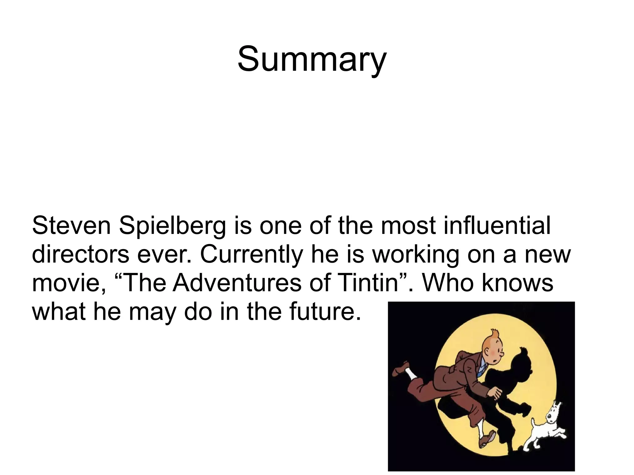 Summary  Steven Spielberg is one of the most  influential directors ever. Currently he is working on a new movie, “The Adventures of Tintin”. Who knows what he may do in the future. 