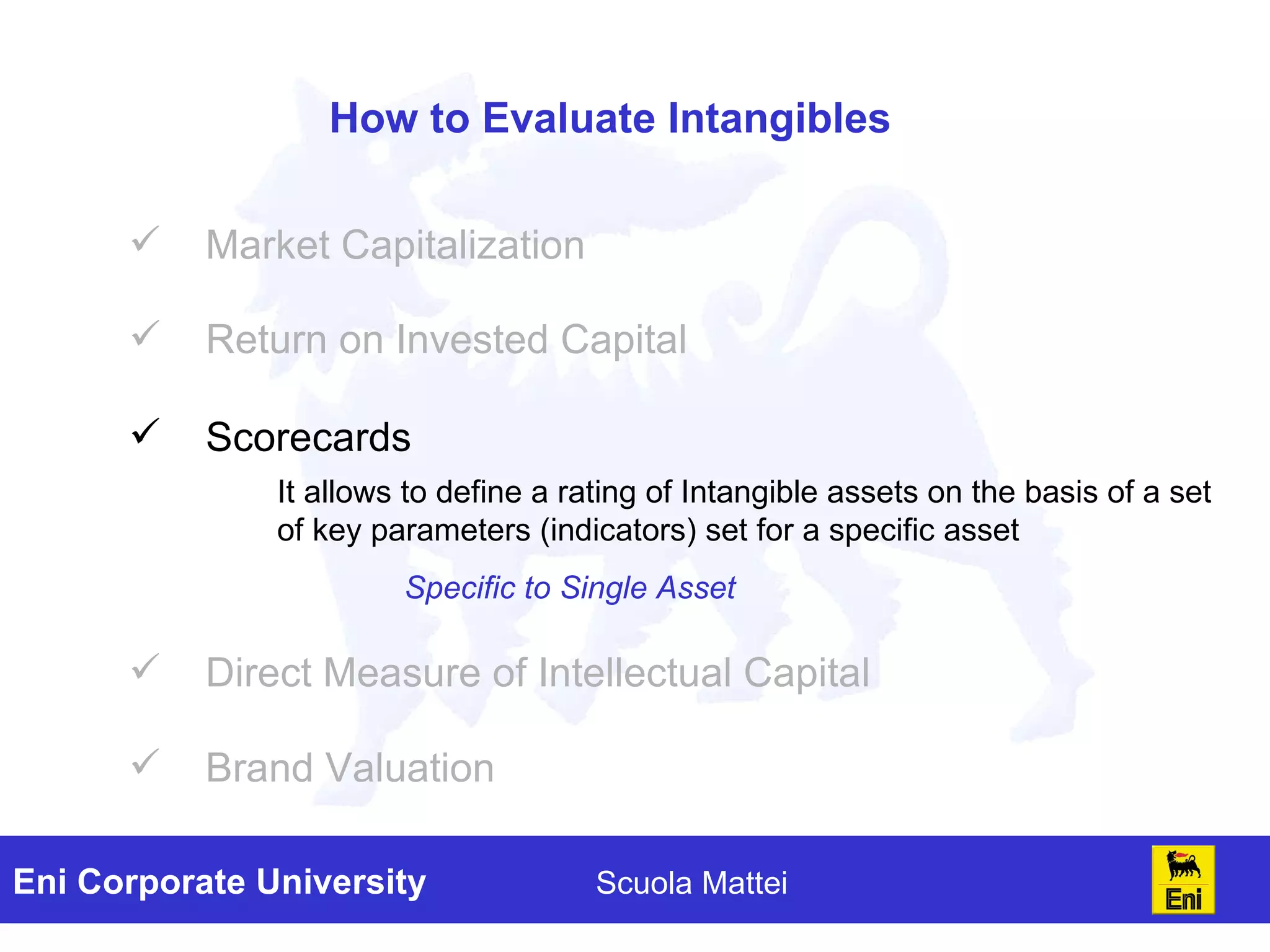 How to Evaluate Intangibles Market Capitalization Return on Invested Capital Direct Measure of Intellectual Capital Brand Valuation It allows to define a rating of Intangible assets on the basis of a set of key parameters (indicators) set for a specific asset Specific to S ingle Asset Scorecards 