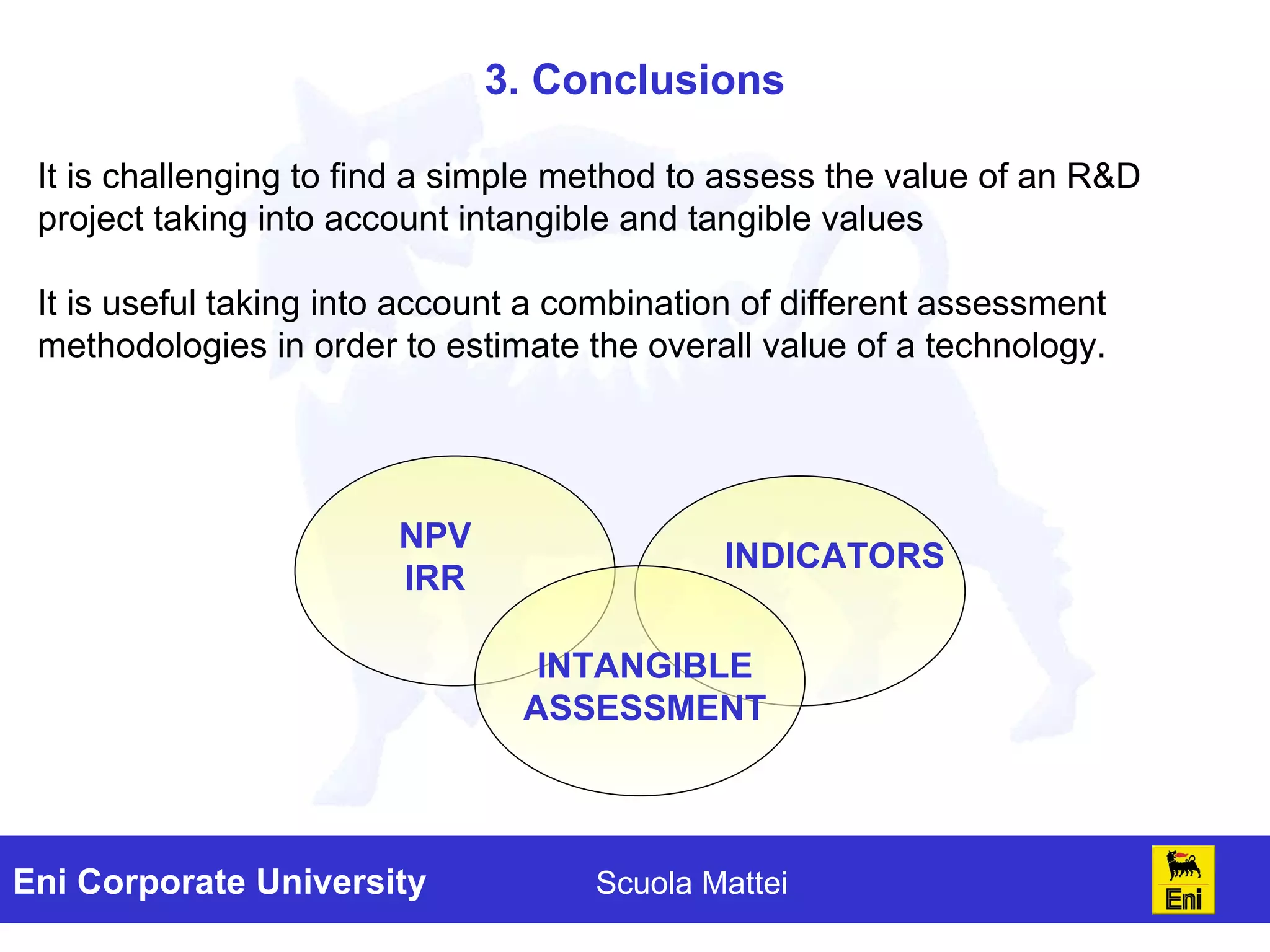 3. Conclusions It is challenging to find a simple method to assess the value of an R&D project taking into account intangible and tangible values It is useful taking into account a combination of different assessment methodologies in order to estimate the overall value of a technology. NPV IRR INDICATORS INTANGIBLE ASSESSMENT 