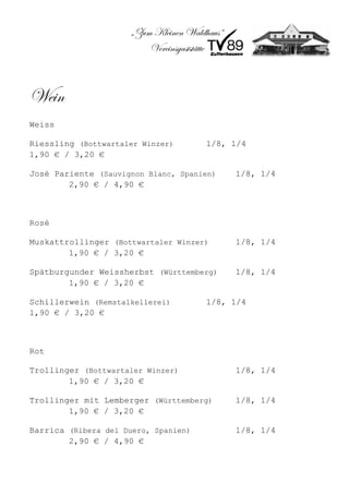 „Zum Kleinen Waldhaus“
                          Vereinsgaststätte



Wein
Weiss

Riessling (Bottwartaler Winzer)         1/8, 1/4
1,90 € / 3,20 €

José Pariente (Sauvignon Blanc, Spanien)       1/8, 1/4
        2,90 € / 4,90 €



Rosé

Muskattrollinger (Bottwartaler Winzer)         1/8, 1/4
        1,90 € / 3,20 €

Spätburgunder Weissherbst (Württemberg)        1/8, 1/4
        1,90 € / 3,20 €

Schillerwein (Remstalkellerei)          1/8, 1/4
1,90 € / 3,20 €



Rot

Trollinger (Bottwartaler Winzer)               1/8, 1/4
        1,90 € / 3,20 €

Trollinger mit Lemberger (Württemberg)         1/8, 1/4
        1,90 € / 3,20 €

Barrica (Ribera del Duero, Spanien)            1/8, 1/4
        2,90 € / 4,90 €
 