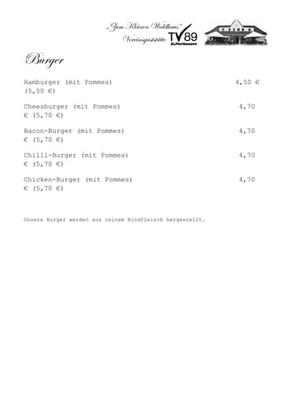 „Zum Kleinen Waldhaus“
                             Vereinsgaststätte

Burger
Hamburger (mit Pommes)                                     4,50 €
(5,50 €)

Cheesburger (mit Pommes)                                   4,70
€ (5,70 €)

Bacon-Burger (mit Pommes)                                  4,70
€ (5,70 €)

Chilli-Burger (mit Pommes)                                 4,70
€ (5,70 €)

Chicken-Burger (mit Pommes)                                4,70
€ (5,70 €)



Unsere Burger werden aus reinem Rindfleisch hergestellt.
 