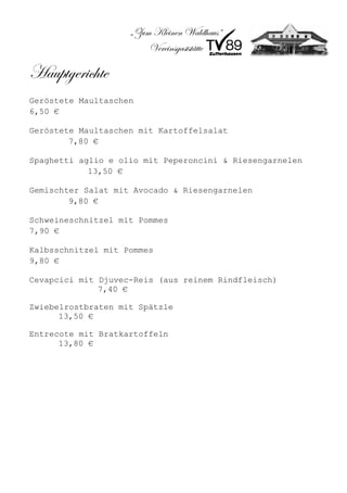„Zum Kleinen Waldhaus“
                        Vereinsgaststätte

Hauptgerichte
Geröstete Maultaschen
6,50 €

Geröstete Maultaschen mit Kartoffelsalat
        7,80 €

Spaghetti aglio e olio mit Peperoncini & Riesengarnelen
            13,50 €

Gemischter Salat mit Avocado & Riesengarnelen
        9,80 €

Schweineschnitzel mit Pommes
7,90 €

Kalbsschnitzel mit Pommes
9,80 €

Cevapcici mit Djuvec-Reis (aus reinem Rindfleisch)
              7,40 €

Zwiebelrostbraten mit Spätzle
      13,50 €

Entrecote mit Bratkartoffeln
      13,80 €
 
