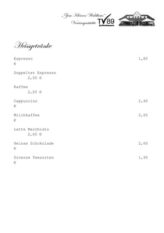 „Zum Kleinen Waldhaus“
                         Vereinsgaststätte



Heissgetränke
Espresso                                      1,80
€

Doppelter Espresso
      2,50 €

Kaffee
      2,20 €

Cappuccino                                    2,40
€

Milchkaffee                                   2,60
€

Latte Macchiato
      2,60 €

Heisse Schokolade                             2,60
€

Diverse Teesorten                             1,90
€
 