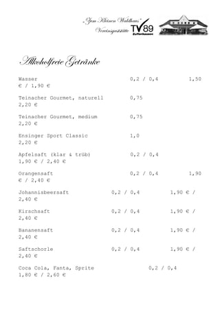 „Zum Kleinen Waldhaus“
                        Vereinsgaststätte



Alkoholfreie Getränke
Wasser                                0,2 / 0,4          1,50
€ / 1,90 €

Teinacher Gourmet, naturell           0,75
2,20 €

Teinacher Gourmet, medium             0,75
2,20 €

Ensinger Sport Classic                1,0
2,20 €

Apfelsaft (klar & trüb)               0,2 / 0,4
1,90 € / 2,40 €

Orangensaft                           0,2 / 0,4          1,90
€ / 2,40 €

Johannisbeersaft              0,2 / 0,4            1,90 € /
2,40 €

Kirschsaft                    0,2 / 0,4            1,90 € /
2,40 €

Bananensaft                   0,2 / 0,4            1,90 € /
2,40 €

Saftschorle                   0,2 / 0,4            1,90 € /
2,40 €

Coca Cola, Fanta, Sprite                     0,2 / 0,4
1,80 € / 2,60 €
 