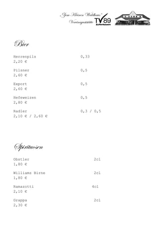 „Zum Kleinen Waldhaus“
                      Vereinsgaststätte



Bier
Herrenpils                  0,33
2,20 €

Pilsner                     0,5
2,60 €

Export                      0,5
2,60 €

Hefeweizen                  0,5
2,80 €

Radler                      0,3 / 0,5
2,10 € / 2,60 €




Spirituosen
Obstler                             2cl
1,80 €

Williams Birne                      2cl
1,80 €

Ramazotti                          4cl
2,10 €

Grappa                              2cl
2,30 €
 