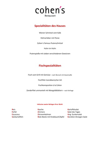Spezialitäten des Hauses

                               Wiener Schnitzel vom Kalb

                                 Hühnerleber mit Püree

                             Cohen´s famous Putenschnitzel

                                      Huhn im Huhn

                    Putenspieße mit sieben verschiedenen Gewürzen




                               Fischspezialitäten

                  Fisch vom Grill mit Gemüse – nach Wunsch mit Sesamsoße

                              Fischfilet marokkanischer Art

                               Fischkomposition à la Cohen

                 Zanderfilet ummantelt mit Mangoldblättern – nach Anfrage




                             inklusive zweier Beilagen Ihrer Wahl:


Reis                          Kasche                                 Kartoffelsalat
Ferfel                        Zimmers                                Salat des Tages
Couscous                      Zitronenbohnen                         Ung. Gurkensalat
Salzkartoffeln                Rote Beete mit Knoblauch/Apfel         Karotten-Orangen-Salat
 
