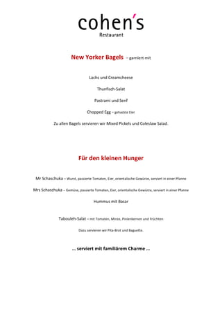 New Yorker Bagels                  – garniert mit



                                  Lachs und Creamcheese

                                       Thunfisch-Salat

                                      Pastrami und Senf

                                 Chopped Egg – gehackte Eier

            Zu allen Bagels servieren wir Mixed Pickels und Coleslaw Salad.




                            Für den kleinen Hunger

 Mr Schaschuka – Wurst, passierte Tomaten, Eier, orientalische Gewürze, serviert in einer Pfanne

Mrs Schaschuka – Gemüse, passierte Tomaten, Eier, orientalische Gewürze, serviert in einer Pfanne

                                     Hummus mit Basar


               Tabouleh-Salat – mit Tomaten, Minze, Pinienkernen und Früchten

                            Dazu servieren wir Pita-Brot und Baguette.




                        … serviert mit familiärem Charme …
 