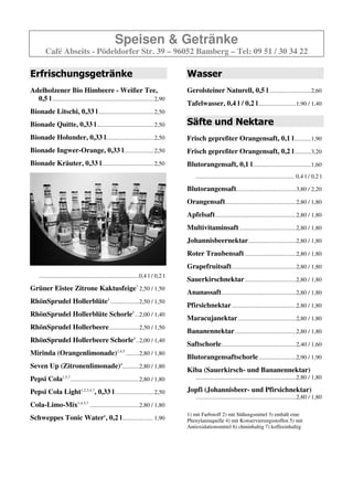 Speisen & Getränke
         Café Abseits - Pödeldorfer Str. 39 – 96052 Bamberg – Tel: 09 51 / 30 34 22

Erfrischungsgetränke                                                                    Säfte und Nektare
Adelholzener Bio Himbeere - Weißer Tee,                                                 Frisch gepreßter Orangensaft, 0,1 l ...........1,90
  0,5 l ....................................................................2,80
                                                                                        Frisch gepreßter Orangensaft, 0,2 l ...........3,20
Bionade Quitte, 0,33 l ......................................2,50
                                                                                        Blutorangensaft, 0,1 l .......................................1,60
Bionade Holunder, 0,33 l................................2,50
                                                                                            .................................................................. 0,4 l / 0,2 l
Bionade Ingwer-Orange, 0,33 l ....................2,50                                  Blutorangensaft........................................3,60 / 2,10
Bionade Kräuter, 0,33 l...................................2,50                          Orangensaft ...............................................2,70 / 1,70
                                                                                        Apfelsaft ......................................................2,70 / 1,70
                                                                                        Multivitaminsaft ......................................2,70 / 1,70
                                                                                        Johannisbeernektar................................2,70 / 1,70
                                                                                        Roter Traubensaft ..................................2,70 / 1,70
                                                                                        Grapefruitsaft ...........................................2,70 / 1,70
                                                                                        Sauerkirschnektar ..................................2,70 / 1,70
                                                                                        Ananassaft..................................................2,70 / 1,70
                                                                                        Pfirsichnektar ...........................................2,70 / 1,70
     ...................................................................0,4 l / 0,2 l
                                                                                        Maracujanektar .......................................2,70 / 1,70
Grüner Eistee Zitrone Kaktusfeige..2,40 / 1,50
                                                                                        Bananennektar .........................................2,70 / 1,70
RhönSprudel Hollerblüte4 ...................2,40 / 1,50
                                                                                        Saftschorle..................................................2,40 / 1,60
RhönSprudel Hollerblüte Schorle4 ...2,00 / 1,40
                                                                                        Blutorangensaftschorle .........................2,90 / 1,90
RhönSprudel Hollerbeere4...................2,30 / 1,40
                                                                                        Kiba (Sauerkirsch- und Bananennektar)
RhönSprudel Hollerbeere Schorle4 ..1,90 / 1,30                                              ...................................................................2,70 / 1,70
Mirinda (Orangenlimonade)                             1,4,5
                                                              .........2,70 / 1,70      Jopfi (Johannisbeer- und Pfirsichnektar)
                                                                                            ...................................................................2,70 / 1,70
Seven Up (Zitronenlimonade)4 ...........2,70 / 1,70
Pepsi Cola1,5,7..............................................2,70 / 1,70
Pepsi Cola Light1,2,3,4,7, 0,33 l ..........................2,50
Cola-Limo-Mix1,4,5,7 .................................2,70 / 1,70
Schweppes Tonic Water6, 0,2 l .................... 1,90                                 1) mit Farbstoff 2) mit Süßungsmittel 3) enthält eine
                                                                                        Phenylaninquelle 4) mit Konservierungsstoffen 5) mit
                                                                                        Antioxidationsmittel 6) chininhaltig 7) koffeeinhaltig
Wasser
Gerolsteiner Naturell, 0,5 l ............................2,50
Tafelwasser, 0,4 l / 0,2 l .........................1,90 / 1,40
 