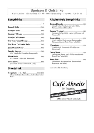 Speisen & Getränke
        Café Abseits - Pödeldorfer Str. 39 – 96052 Bamberg – Tel: 09 51 / 30 34 22



                                                                                         Shortdrink
                                                                                         Gespritzter (4 cl / 2 cl) ...........................3,60 / 2,00
                                                                                             (Bacardi oder Jim Beam oder Asbach und ein Schuß
                                                                                             Cola1)


                                                                                         Alkoholfreie Longdrinks
                                                                                         Tropical Sunrise ................................................3,90
                                                                                             (einfach lecker. Vanilleeis mit kalter Milch,
                                                                                             Maracujanektar und Grenadine)

                                                                                         Banana Tropical ................................................3,40
                                                                                             (bananesische Spezialität. Joghurt mit Banane und
                                                                                             Ananassaft)

                                                                                         Borneo Gold ........................................................3,00
                                                                                             (frisch-fruchtig. Pfirsichnektar, Bananennektar,
                                                                                             Maracujanektar mit Tonic Water2 aufgefüllt)

                                                                                         Pfirsichmix ...........................................................2,50
                                                                                             (fruchtig-herb. Orangensaft, Pfirsichnektar,
                                                                                             Zitronensaft)

Longdrinks                                                                               Green Wave .........................................................2,30
                                                                                             (tiefgrün und absolut frisch. Pfefferminzsirup mit
    ..............................................................................4 cl       Tonic Water2 aufgefüllt)

Bacardi Cola1 ......................................................5,00                 Sweet Seat.............................................................3,50
                                                                                             (Orangensaft, Maracujanektar, Ananassaft mit
Campari Soda .....................................................5,00                       Kokossirup und Sahne)

Campari Orange................................................5,00
Campari Grapefruit.........................................5,00
Gin Tonic2 oder Orange..................................5,00
Jim Beam Cola1 oder Soda ............................5,00
Jack Daniel's Cola1 ...........................................5,00
Tequila Sunrise ..................................................5,00
    (2 cl Tequila, 2 cl Grenadine, Orangensaft)

Pina Colada .........................................................5,00
    (2 cl Batida, 2 cl Bacardi, Ananassaft)

Cuba Libre...........................................................5,00
    (4 cl Black Bacardi, Zitronensaft, Cola1)
 