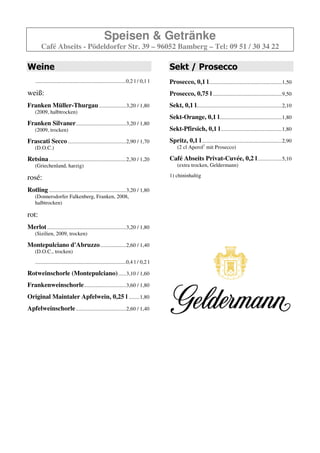 Speisen & Getränke
        Café Abseits - Pödeldorfer Str. 39 – 96052 Bamberg – Tel: 09 51 / 30 34 22

Weine                                                                                  Sekt / Prosecco
    ...................................................................0,2 l / 0,1 l   Prosecco, 0,1 l......................................................1,50
weiß:                                                                                  Prosecco, 0,75 l ...................................................9,50
Franken Müller-Thurgau ....................3,20 / 1,80                                 Sekt, 0,1 l...............................................................2,10
    (2009, halbtrocken)
                                                                                       Sekt-Orange, 0,1 l..............................................1,80
Franken Silvaner .....................................3,20 / 1,80
    (2009, trocken)                                                                    Sekt-Pfirsich, 0,1 l .............................................1,80
Frascati Secco ...........................................2,90 / 1,70                  Spritz, 0,1 l ...........................................................2,90
    (D.O.C.)                                                                               (2 cl Aperol mit Prosecco)

Retsina .........................................................2,30 / 1,20           Café Abseits Privat-Cuvée, 0,2 l ..................5,10
    (Griechenland, harzig)                                                                 (extra trocken, Geldermann)

rosé:                                                                                  Geldermann Brut, 0,2 l ...................................6,20

Rotling .........................................................3,20 / 1,80
    (Donnersdorfer Falkenberg, Franken, 2008,
    halbtrocken)

rot:
Merlot ..........................................................3,20 / 1,80
    (Sizilien, 2009, trocken)

Montepulciano d'Abruzzo ...................2,60 / 1,40
    (D.O.C., trocken)
    ...................................................................0,4 l / 0,2 l

Rotweinschorle (Montepulciano) ......3,10 / 1,60
Frankenweinschorle ...............................3,60 / 1,80
Original Maintaler Apfelwein, 0,25 l ........1,80
Apfelweinschorle .....................................2,60 / 1,40
 