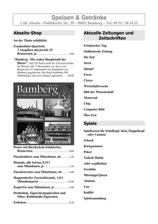 Speisen & Getränke
        Café Abseits - Pödeldorfer Str. 39 – 96052 Bamberg – Tel: 09 51 / 30 34 22

Abseits-Shop                                                                   Aktuelle Zeitungen und
An der Theke erhältlich:
                                                                                      Zeitschriften
Frankenbier-Quartette                                                          Fränkischer Tag
  3 Ausgaben mit jeweils 32                                                    Süddeutsche Zeitung
  Brauereien, je ...............................................3,80
                                                                               Die Zeit
"Bamberg - Die wahre Hauptstadt des
  Bieres". Auf 216 Seiten stellt Dr. Christian Fiedler                         Stern
    die Historie alle 73 Braustätten vor, die es seit
    Beginn des 19. Jahrhunderts im Stadtgebiet von                             Spiegel
    Bamberg gegeben hat. Das Buch beinhaltet 309
                                                                               Focus
                                                                               Cicero
                                                                               Wirtschaftswoche
                                                                               Bild der Wissenschaft
                                                                               Motorrad
                                                                               Chip
                                                                               Computer-Bild
                                                                               Öko-Test

                                                                               Spiele
                                                                               Spielkarten für Schafkopf, Skat, Doppelkopf
                                                                                 oder Canasta
    Abbildungen und zwei farbige Lagekarten. ....20,00                         Schach
Poster mit Bierdeckeln fränkischer                                             Backgammon
  Brauereien. ...................................................9,80
                                                                               Poker
Flaschenbiere zum Mitnehmen, ab ............1,30
                                                                               Tadsch Mahal
Bionade, alle Sorten, 0,33 l
  zum Mitnehmen, je .....................................1,20                  Adel verpflichtet

Flaschenweine zum Mitnehmen, ab...........4,60                                 Scrabble

Huppendorfer Zwetschbrandy, 1,0 l,                                             Missisippi Queen
  Mitnahmepreis ...........................................22,00               Abalone
Kugel Eis zum Mitnehmen, je ......................1,00                         Uno
Drehtabak, Zigarettenpapierchen und                                            Kniffel
  Filter, Rothhändle-Zigaretten
                                                                               Spielesammlung
Erdnüsse ...............................................................0,70
 