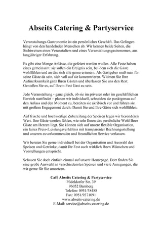 Abseits Catering & Partyservice
Veranstaltungs-Gastronomie ist ein persönliches Geschäft. Das Gelingen
hängt von den handelnden Menschen ab. Wir kennen beide Seiten, die
Sichtweisen eines Veranstalters und eines Veranstaltungsgastronomen, aus
langjähriger Erfahrung.

Es gibt eine Menge Anlässe, die gefeiert werden wollen. Alle Feste haben
eines gemeinsam: sie sollen ein Ereignis sein, bei dem sich die Gäste
wohlfühlen und an das sich alle gerne erinnern. Als Gastgeber muß man für
seine Gäste da sein, sich voll auf sie konzentrieren. Widmen Sie Ihre
Aufmerksamkeit ganz Ihren Gästen und überlassen Sie uns den Rest.
Genießen Sie es, auf Ihrem Fest Gast zu sein.

Jede Veranstaltung - ganz gleich, ob sie im privaten oder im geschäftlichen
Bereich stattfindet – planen wir individuell, schneiden sie punktgenau auf
den Anlass und den Moment zu, bereiten sie akribisch vor und führen sie
mit großem Engagement durch. Damit Sie und Ihre Gäste sich wohlfühlen.

Auf frische und hochwertige Zubereitung der Speisen legen wir besonderen
Wert. Ihre Gäste werden fühlen, wie sehr Ihnen das persönliche Wohl Ihrer
Gäste am Herzen liegt. Sie können sich auf unsere flexible Organisation,
ein faires Preis-/Leistungsverhältnis mit transparenter Rechnungsstellung
und unseren zuvorkommenden und freundlichen Service verlassen.

Wir beraten Sie gerne individuell bei der Organisation und Auswahl der
Speisen und Getränke, damit Ihr Fest auch wirklich Ihren Wünschen und
Vorstellungen entspricht.

Schauen Sie doch einfach einmal auf unsere Homepage. Dort finden Sie
eine große Auswahl an verschiedensten Speisen und viele Anregungen, die
wir gerne für Sie umsetzen.

                 Café Abseits Catering & Partyservice
                          Pödeldorfer Str. 39
                            96052 Bamberg
                         Telefon: 0951/38488
                          Fax: 0951/9371091
                       www.abseits-catering.de
                  E-Mail: service@abseits-catering.de
 
