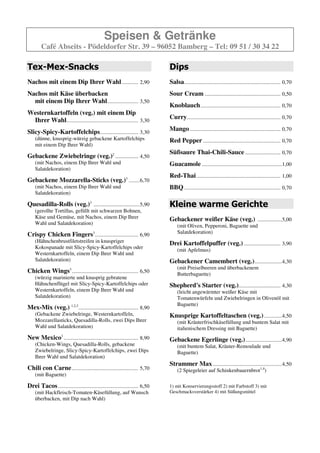 Speisen & Getränke
        Café Abseits - Pödeldorfer Str. 39 – 96052 Bamberg – Tel: 09 51 / 30 34 22

Tex-Mex-Snacks                                                                Dips
Nachos mit einem Dip Ihrer Wahl ............ 2,60                             Salsa ....................................................................... 0,70
Nachos mit Käse überbacken                                                    Sour Cream ........................................................ 0,50
  mit einem Dip Ihrer Wahl....................... 3,30
                                                                              Knoblauch ........................................................... 0,70
Westernkartoffeln (veg.) mit einem Dip
 Ihrer Wahl..................................................... 3,00         Curry ..................................................................... 0,70

Slicy-Spicy-Kartoffelchips ............................ 3,00                  Mango ................................................................... 0,70
    (dünne, knusprig-würzig gebackene Kartoffelchips                          Red Pepper ......................................................... 0,70
    mit einem Dip Ihrer Wahl)
                                                                              Süßsaure Thai-Chili-Sauce .......................... 0,70
Gebackene Zwiebelringe (veg.)2 ................. 4,50
    (mit Nachos, einem Dip Ihrer Wahl und                                     Guacamole ...........................................................1,00
    Salatdekoration)
                                                                              Red-Thai .............................................................. 1,00
Gebackene Mozzarella-Sticks (veg.)3 ........6,70
    (mit Nachos, einem Dip Ihrer Wahl und                                     BBQ ....................................................................... 0,70
    Salatdekoration)

Quesadilla-Rolls (veg.)3 ..................................5,70               Kleine warme Gerichte
    (gerollte Tortillas, gefüllt mit schwarzen Bohnen,
    Käse und Gemüse, mit Nachos, einem Dip Ihrer                              Gebackener weißer Käse (veg.) ..................5,00
    Wahl und Salatdekoration)                                                      (mit Oliven, Pepperoni, Baguette und
                                                                                   Salatdekoration)
Crispy Chicken Fingers ................................ 6,90
                                        3

    (Hähnchenbrustfiletstreifen in knuspriger                                 Drei Kartoffelpuffer (veg.) ........................... 3,90
    Kokospanade mit Slicy-Spicy-Kartoffelchips oder
                                                                                   (mit Apfelmus)
    Westernkartoffeln, einem Dip Ihrer Wahl und
    Salatdekoration)                                                          Gebackener Camembert (veg.) ....................4,30
                                                                                   (mit Preiselbeeren und überbackenem
Chicken Wings ................................................. 6,20
                         3
                                                                                   Butterbaguette)
    (würzig marinierte und knusprig gebratene
    Hähnchenflügel mit Slicy-Spicy-Kartoffelchips oder                        Shepherd's Starter (veg.)............................... 4,30
    Westernkartoffeln, einem Dip Ihrer Wahl und                                    (leicht angewärmter weißer Käse mit
    Salatdekoration)                                                               Tomatenwürfeln und Zwiebelringen in Olivenöl mit
                                                                                   Baguette)
Mex-Mix (veg.)1,2,3 ............................................. 8,90
    (Gebackene Zwiebelringe, Westernkartoffeln,                               Knusprige Kartoffeltaschen (veg.) .............4,50
    Mozzarellasticks, Quesadilla-Rolls, zwei Dips Ihrer                            (mit Kräuterfrischkäsefüllung und buntem Salat mit
    Wahl und Salatdekoration)                                                      italienischem Dressing mit Baguette)
New Mexico3 ....................................................... 8,90      Gebackene Egerlinge (veg.) ...........................4,90
    (Chicken-Wings, Quesadilla-Rolls, gebackene                                    (mit buntem Salat, Kräuter-Remoulade und
    Zwiebelringe, Slicy-Spicy-Kartoffelchips, zwei Dips                            Baguette)
    Ihrer Wahl und Salatdekoration)
                                                                              Strammer Max ...................................................4,50
Chili con Carne ................................................. 5,70             (2 Spiegeleier auf Schinkenbauernbrot)
    (mit Baguette)

Drei Tacos ........................................................... 6,50
    (mit Hackfleisch-Tomaten-Käsefüllung, auf Wunsch                          1) mit Konservierungsstoff 2) mit Farbstoff 3) mit
    überbacken, mit Dip nach Wahl)                                            Geschmacksverstärker
 
