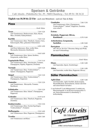 Speisen & Getränke
        Café Abseits - Pödeldorfer Str. 39 – 96052 Bamberg – Tel: 09 51 / 30 34 22

Täglich von 18.30 bis 22 Uhr - auch zum Mitnehmen - auch als Take & Bake
                                                                                   Gnadenlos ...................................................7,60 / 5,50
Pizza                                                                                  (mit Tomatensauce, Käse, Champignons,
                                                                                       Vorderschinken, Salami, Pepperoni, Zwiebeln, extra
    ................................................................Groß / Klein       scharf!)

Texas ............................................................7,20 / 5,20      Extras:
    (mit Tomatensauce, Barbecuesauce, Käse, Bacon,
    Mais, Zwiebeln, Kidneybohnen)                                                  Zwiebeln, Pepperoni, Oliven,
                                                                                     Knoblauch ............................................0,70 / 0,40
Karibik ........................................................7,20 / 5,20
    (mit Tomatensauce, Käse, Thunfisch, Ananas, Curry,                             Artischocken, Gorgonzola,
    Kokosraspeln, Mais, gehackten Chilischoten)                                      Sardellen ...............................................1,00 / 0,60
Pesto .............................................................6,90 / 4,90     Partypizza ..........................................................29,50
    (mit Pesto-Sahnesauce, Käse, weißer Käse,                                          (60 x 60 cm, für 6 bis 7 Personen, Belag nach Wahl,
    Mozzarella, Körnermix, Knoblauch)                                                  nur nach Vorbestellung)
Popeye ..........................................................8,40 / 6,00
    (mit Tomatensauce, Käse, Spinat, Krabben,                                      Flammkuchen
    Gorgonzola, weißer Käse)
                                                                                        ................................................................Groß / Klein
Vegetarische Pizza ..................................7,10 / 5,10
    (mit Tomatensauce, Käse, Artischocken, Tomaten,                                Elsass ............................................................5,40 / 4,00
    Champignons, Paprika, Pepperoni, Zwiebeln)                                         (mit Sauerrahm, Speck, Zwiebelringe)
Normalo ......................................................7,20 / 5,20          Athen ............................................................5,40 / 4,00
    (mit Tomatensauce, Käse, Vorderschinken, Salami,                                   (mit Sauerrahm, weißer Käse, Pepperoni, Oliven)
    Champignons, Pepperoni)

Simpel ..........................................................7,20 / 5,20       Süßer Flammkuchen
    (mit Tomatensauce, Käse, Vorderschinken,
    Champignons, Pepperoni)
                                                                                   Apfel-Zimt..................................................6,80 / 4,80
Namenlos ....................................................7,20 / 5,20               (mit Sauerrahm, Apfel, Eierlikör, Kokosraspeln,
    (mit Tomatensauce, Mozzarella, Tomaten,                                            Haselnußkrokant, Pistazienkerne, Zucker und Zimt
    Basilikum)                                                                         und einem Hauch Calvados)

Schinkenlos ................................................7,20 / 5,20
    (mit Tomatensauce, Käse, Salami, Champignons,
    Pepperoni)

Grätenlos ....................................................8,10 / 6,10
    (mit Tomatensauce, Käse, Thunfisch, Pepperoni,
    Zwiebeln)

Konkurrenzlos..........................................7,50 / 5,50
    (mit Tomatensauce, Käse, frischen Egerlingen,
    Vorderschinken, Tomaten)

Hoffnungslos .............................................5,30 / 4,00
    (mit Tomatensauce, Käse, Pepperoni, Champignons)

Trostlos........................................................5,00 / 3,80
    (mit Tomatensauce und Käse)
 