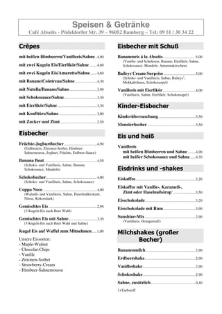Speisen & Getränke
        Café Abseits - Pödeldorfer Str. 39 – 96052 Bamberg – Tel: 09 51 / 30 34 22

Crêpes                                                                     Eisbecher mit Schuß
mit heißen Himbeeren/Vanilleeis/Sahne ..4,90                               Bananeneis á la Abseits...................................5,00
                                                                               (Vanille- und Schokoeis, Banane, Eierlikör, Sahne,
mit zwei Kugeln Eis/Eierlikör/Sahne ........4,50                               Schokosauce, Mandeln, Amarenakirschen)

mit zwei Kugeln Eis/Amaretto/Sahne .......4,50                             Baileys Cream Surprise ..................................5,00
                                                                               (Schoko- und Vanilleeis, Sahne, Baileys,
mit Banane/Cointreau/Sahne .......................4,20                         Mokkabohnen, Schokoraspel)
mit Nutella/Banane/Sahne .............................3,80                 Vanilleeis mit Eierlikör ...................................4,00
                                                                               (Vanilleeis, Sahne, Eierlikör, Schokoraspel)
mit Schokosauce/Sahne...................................3,20
mit Eierlikör/Sahne ..........................................3,20         Kinder-Eisbecher
mit Konfitüre/Sahne ........................................2,90
                                                                           Kinderüberraschung........................................3,20
mit Zucker und Zimt .......................................2,40
                                                                           Monsterbecher ...................................................3,20

Eisbecher                                                                  Eis und heiß
Früchte-Joghurtbecher ...................................4,90
    (Erdbeereis, Zitronen-Sorbet, Himbeer-                                 Vanilleeis
    Sahnemousse, Joghurt, Früchte, Erdbeer-Sauce)                            mit heißen Himbeeren und Sahne ........4,90
                                                                             mit heißer Schokosauce und Sahne ......4,70
Banana Boat ........................................................4,50
    (Schoko- und Vanilleeis, Sahne, Banane,
    Schokosauce, Mandeln)                                                  Eisdrinks und -shakes
Schokobecher ......................................................4,00    Eiskaffee................................................................2,90
    (Schoko- und Vanilleeis, Sahne, Schokosauce)
                                                                           Eiskaffee mit Vanille-, Karamell-,
Coppa Noce..........................................................4,00
    (Walnuß- und Vanilleeis, Sahne, Haselnußkrokant,                          Zimt oder Haselnußsirup .........................3,30
    Nüsse, Kokosmark)
                                                                           Eisschokolade......................................................2,90
Gemischtes Eis ...................................................2,90     Eisschokolade mit Rum ..................................3,90
    (3 Kugeln Eis nach Ihrer Wahl)

Gemischtes Eis mit Sahne ..............................3,30                Sunshine-Mix ......................................................2,90
                                                                               (Vanilleeis, Orangensaft)
    (3 Kugeln Eis nach Ihrer Wahl und Sahne)

Kugel Eis auf Waffel zum Mitnehmen .....1,00                               Milchshakes (großer
Unsere Eissorten:                                                                 Becher)
- Maple-Walnut
- Chocolat-Chips                                                           Bananenmilch .....................................................2,90
- Vanille
- Zitronen-Sorbet                                                          Erdbeershake ......................................................2,90
- Strawberry-Cream                                                         Vanilleshake ........................................................2,90
- Himbeer-Sahnemousse
                                                                           Schokoshake ........................................................2,90
                                                                           Sahne, zusätzlich ...............................................0,40
 