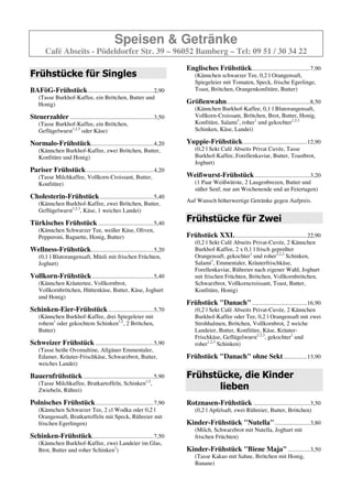 Speisen & Getränke
        Café Abseits - Pödeldorfer Str. 39 – 96052 Bamberg – Tel: 09 51 / 30 34 22
                                                                            Englisches Frühstück.......................................7,90
Frühstücke für Singles                                                          (Kännchen schwarzer Tee, 0,2 l Orangensaft,
                                                                                Spiegeleier mit Tomaten, Speck, frische Egerlinge,
BAFöG-Frühstück ............................................2,60                Toast, Brötchen, Orangenkonfitüre, Butter)
    (Tasse Burkhof-Kaffee, ein Brötchen, Butter und
    Honig)                                                                  Größenwahn........................................................8,50
                                                                                (Kännchen Burkhof-Kaffee, 0,1 l Blutorangensaft,
Steuerzahler ........................................................3,20       Vollkorn-Croissant, Brötchen, Brot, Butter, Honig,
    (Tasse Burkhof-Kaffee, ein Brötchen,                                        Konfitüre, Salami1, roher1 und gekochter1,2,3
    Geflügelwurst1,2,3 oder Käse)                                               Schinken, Käse, Landei)

Normalo-Frühstück..........................................4,00             Yuppie-Frühstück ...........................................12,90
    (Kännchen Burkhof-Kaffee, zwei Brötchen, Butter,                            (0,2 l Sekt Café Abseits Privat Cuvée, Tasse
    Konfitüre und Honig)                                                        Burkhof-Kaffee, Forellenkaviar, Butter, Toastbrot,
                                                                                Joghurt)
Pariser Frühstück .............................................4,00
    (Tasse Milchkaffee, Vollkorn-Croissant, Butter,                         Weißwurst-Frühstück .....................................3,20
    Konfitüre)                                                                  (1 Paar Weißwürste, 2 Laugenbrezen, Butter und
                                                                                süßer Senf, nur am Wochenende und an Feiertagen)
Cholesterin-Frühstück ....................................5,20
                                                                            Auf Wunsch höherwertige Getränke gegen Aufpreis.
    (Kännchen Burkhof-Kaffee, zwei Brötchen, Butter,
    Geflügelwurst1,2,3, Käse, 1 weiches Landei)

Türkisches Frühstück .....................................4,90              Frühstücke für Zwei
    (Kännchen Schwarzer Tee, weißer Käse, Oliven,
    Pepperoni, Baguette, Honig, Butter)                                     Frühstück XXL ................................................22,90
                                                                                (0,2 l Sekt Geldermann Brut, 2 Kännchen Burkhof-
Wellness-Frühstück..........................................4,90                Kaffee, 2 x 0,1 l frisch gepreßter Orangensaft,
    (0,1 l Blutorangensaft, Müsli mit frischen Früchten,                        gekochter1 und roher1,2,3 Schinken, Salami1,
    Joghurt)                                                                    Emmentaler, Kräuterfrischkäse, Forellenkaviar,
                                                                                Rühreier nach eigener Wahl, Joghurt mit frischen
Vollkorn-Frühstück .........................................5,20                Früchten, Brötchen, Vollkornbrötchen, Schwarzbrot,
    (Kännchen Kräutertee, Vollkornbrot,                                         Vollkorncroissant, Toast, Butter, Konfitüre, Honig)
    Vollkornbrötchen, Hüttenkäse, Butter, Käse, Joghurt
    und Honig)                                                              Frühstück "Danach" .....................................16,50
                                                                                (0,2 l Sekt Café Abseits Privat-Cuvée, 2 Kännchen
Schinken-Eier-Frühstück ..............................5,50                      Burkhof-Kaffee oder Tee, 0,2 l Orangensaft mit zwei
    (Kännchen Burkhof-Kaffee, drei Spiegeleier mit                              Strohhalmen, Brötchen, Vollkornbrot, 2 weiche
    rohem oder gekochtem Schinken1,2,3, 2 Brötchen,                             Landeier, Butter, Konfitüre, Käse, Kräuter-
    Butter)                                                                     Frischkäse, Geflügelwurst1,2,3, gekochter1 und
                                                                                roher1,2,3 Schinken)
Schweizer Frühstück .......................................5,90
    (Tasse heiße Ovomaltine, Allgäuer Emmentaler,                           Frühstück "Danach" ohne Sekt ................13,50
    Edamer, Kräuter-Frischkäse, Schwarzbrot, Butter,
    weiches Landei)
                                                                            Frühstücke, die Kinder
Bauernfrühstück ...............................................5,70
    (Tasse Milchkaffee, Bratkartoffeln, Schinken,                                  lieben
    Zwiebeln, Rührei)
                                                                            Rotznasen-Frühstück ......................................3,20
Polnisches Frühstück .......................................7,90                (0,2 l Apfelsaft, zwei Rühreier, Butter, Brötchen)
    (Kännchen Schwarzer Tee, 2 cl Wodka oder 0,2 l
    Orangensaft, Bratkartoffeln mit Speck, Rühreier mit                     Kinder-Frühstück "Nutella" ........................3,60
    frischen Egerlingen)                                                        (Milch, Schwarzbrot mit Nutella, Joghurt mit
                                                                                frischen Früchten)
Schinken-Frühstück .........................................7,50
    (Kännchen Burkhof-Kaffee, zwei Landeier im Glas,                        Kinder-Frühstück "Biene Maja" ...............3,20
    Brot, Butter und roher Schinken1)                                           (Tasse Kakao mit Sahne, Brötchen mit Honig,
                                                                                Banane)
 