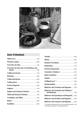 Nutella....................................................................0,60
Zum Frühstück
                                                                                   Honig ......................................................................0,50
Milch, 0,2 l............................................................1,00
                                                                                   Kräuter-Frischkäse ..........................................1,30
Weiches Landei ..................................................0,80
                                                                                   Hüttenkäse ...........................................................1,30
Zwei Eier im Glas .............................................1,70
                                                                                   Portion Emmentaler.........................................2,40
Zwei Eier im Glas mit zwei Brötchen und
                                                                                   Gekochter Schinken1,2,3 ....................................2,40
  Butter ...............................................................2,80
                                                                                   Roher Schinken1 ................................................2,40
Vollkorncroissant ..............................................1,20
                                                                                   Salami1 ...................................................................2,40
Brötchen................................................................0,60
                                                                                   Geflügelwurst1,2,3 ................................................2,20
Vollkornbrötchen ..............................................0,80
                                                                                   Bratkartoffeln .....................................................2,80
Vollkornbrot .......................................................0,50
                                                                                   Rühreier mit Zwiebeln und Baguette........2,80
Portion Baguette ................................................0,60
                                                                                   Rühreier mit Zwiebeln und Schinken1,2,3
Joghurt ..................................................................1,00
                                                                                     und Baguette..................................................3,30
Joghurt mit frischen Früchten.....................2,70
                                                                                   Rühreier mit Egerlingen und Baguette ....3,30
Müsli mit frischen Früchten .........................3,30
                                                                                   Rühreier mit Krabben und Baguette ........3,70
Cornflakes mit Milch .......................................2,30
                                                                                   Rühreier mit Tomaten und Baguette ........3,30
Butter .....................................................................0,60   1) mit Konservierungsmittel 2) mit Antioxidationsmittel 3) mit
                                                                                   Geschmacksverstärker 4) enthält eine Phenylaninquelle 4) mit
Konfitüre ..............................................................0,60       Süßungsmittel
 