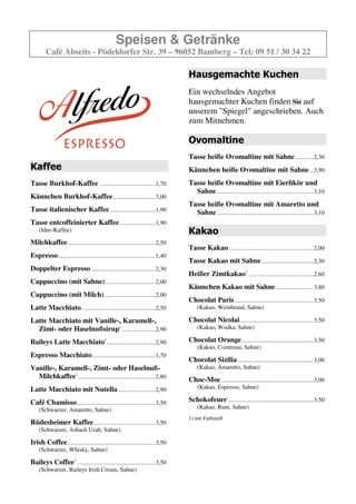 Speisen & Getränke
        Café Abseits - Pödeldorfer Str. 39 – 96052 Bamberg – Tel: 09 51 / 30 34 22

                                                                                Hausgemachte Kuchen
                                                                                Ein wechselndes Angebot
                                                                                hausgemachter Kuchen finden Sie auf
                                                                                unserem "Spiegel" angeschrieben. Auch
                                                                                zum Mitnehmen.

                                                                                Ovomaltine
                                                                                Tasse heiße Ovomaltine mit Sahne ............2,20
Kaffee                                                                          Kännchen heiße Ovomaltine mit Sahne ...3,60
Tasse Burkhof-Kaffee .....................................1,60                  Tasse heiße Ovomaltine mit Eierlikör und
                                                                                  Sahne ................................................................3,10
Kännchen Burkhof-Kaffee ............................2,90
                                                                                Tasse heiße Ovomaltine mit Amaretto und
Tasse italienischer Kaffee ..............................1,80                     Sahne ................................................................3,10
Tasse entcoffeinierter Kaffee........................1,80
    (Idee-Kaffee)                                                               Kakao
Milchkaffee ..........................................................2,40
                                                                                Tasse Kakao ........................................................1,90
Espresso ................................................................1,40
                                                                                Tasse Kakao mit Sahne...................................2,20
Doppelter Espresso ...........................................2,30
                                                                                Heißer Zimtkakao .............................................2,60
Cappuccino (mit Sahne) .................................1,90
                                                                                Kännchen Kakao mit Sahne .........................3,60
Cappuccino (mit Milch)..................................1,90
                                                                                Chocolat Paris ....................................................3,50
Latte Macchiato .................................................2,50               (Kakao, Weinbrand, Sahne)

Latte Macchiato mit Vanille-, Karamell-,                                        Chocolat Nicolai .................................................3,50
  Zimt- oder Haselnußsirup .......................2,90                              (Kakao, Wodka, Sahne)

Baileys Latte Macchiato .................................2,90                   Chocolat Orange................................................3,50
                                                                                    (Kakao, Cointreau, Sahne)
Espresso Macchiato ..........................................1,70
                                                                                Chocolat Sizilia ..................................................3,00
Vanille-, Karamell-, Zimt- oder Haselnuß-                                           (Kakao, Amaretto, Sahne)
  Milchkaffee ....................................................2,80          Choc-Moc .............................................................3,00
Latte Macchiato mit Nutella .........................2,90                           (Kakao, Espresso, Sahne)

Café Chamisso ....................................................3,50          Schokofeuer .........................................................3,50
    (Schwarzer, Amaretto, Sahne)                                                    (Kakao, Rum, Sahne)

Rüdesheimer Kaffee.........................................3,50
    (Schwarzer, Asbach Uralt, Sahne)

Irish Coffee ..........................................................3,50
    (Schwarzer, Whisky, Sahne)

Baileys Coffee .....................................................3,50
    (Schwarzer, Baileys Irish Cream, Sahne)
 