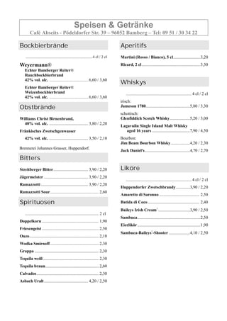 Speisen & Getränke
Café Abseits - Pödeldorfer Str. 39 – 96052 Bamberg – Tel: 09 51 / 30 34 22
Bockbierbrände
......................................................................4 cl / 2 cl
Weyermann®
Echter Bamberger Reiter®
Rauchbockbierbrand
42% vol. alc. .........................................6,60 / 3,60
Echter Bamberger Reiter®
Weizenbockbierbrand
42% vol. alc. .........................................6,60 / 3,60
Obstbrände
Williams Christ Birnenbrand,
40% vol. alc. ..................................... 3,80 / 2,20
Fränkisches Zwetschgenwasser
42% vol. alc. ..................................... 3,50 / 2,10
Brennerei Johannes Grasser, Huppendorf.
Bitters
Streitberger Bitter................................. 3,90 / 2,20
Jägermeister .......................................... 3,90 / 2,20
Ramazzotti ............................................. 3,90 / 2,20
Ramazzotti Sour.............................................. 2,60
Spirituosen
...................................................................... 2 cl
Doppelkorn ...................................................... 1,90
Friesengeist ...................................................... 2,50
Ouzo.................................................................. 2,10
Wodka Smirnoff .............................................. 2,30
Grappa ............................................................. 2,30
Tequila weiß..................................................... 2,30
Tequila braun................................................... 2,60
Calvados........................................................... 2,30
Asbach Uralt.......................................... 4,20 / 2,50
Aperitifs
Martini (Rosso / Bianco), 5 cl..........................3,20
Ricard, 2 cl........................................................3,30
Whiskys
..................................................................... 4 cl / 2 cl
irisch:
Jameson 1780..........................................5,80 / 3,30
schottisch:
Glenfiddich Scotch Whisky...................5,20 / 3,00
Lagavulin Single Island Malt Whisky
aged 16 years ....................................7,90 / 4,50
Bourbon:
Jim Beam Bourbon Whisky..................4,20 / 2,30
Jack Daniel's...........................................4,70 / 2,70
Liköre
..................................................................... 4 cl / 2 cl
Huppendorfer Zwetschbrandy.............3,90 / 2,20
Amaretto di Saronno ...................................... 2,50
Batida di Coco................................................. 2,40
Baileys Irish Cream1
..............................3,90 / 2,50
Sambuca............................................................2,50
Eierlikör............................................................1,90
Sambuca-Baileys1
-Shooter ....................4,10 / 2,50
 