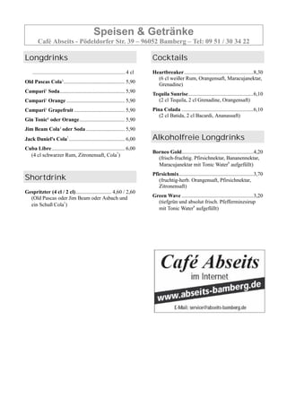 Speisen & Getränke
Café Abseits - Pödeldorfer Str. 39 – 96052 Bamberg – Tel: 09 51 / 30 34 22
Longdrinks
.............................................................................4 cl
Old Pascas Cola1.............................................. 5,90
Campari1 Soda................................................. 5,90
Campari1 Orange ............................................ 5,90
Campari1 Grapefruit ...................................... 5,90
Gin Tonic6 oder Orange.................................. 5,90
Jim Beam Cola1 oder Soda ............................. 5,90
Jack Daniel's Cola1
.......................................... 6,00
Cuba Libre....................................................... 6,00
(4 cl schwarzer Rum, Zitronensaft, Cola1
)
Shortdrink
Gespritzter (4 cl / 2 cl)........................... 4,60 / 2,60
(Old Pascas oder Jim Beam oder Asbach und
ein Schuß Cola1
)
Cocktails
Heartbreaker....................................................8,30
(6 cl weißer Rum, Orangensaft, Maracujanektar,
Grenadine)
Tequila Sunrise.................................................6,10
(2 cl Tequila, 2 cl Grenadine, Orangensaft)
Pina Colada ......................................................6,10
(2 cl Batida, 2 cl Bacardi, Ananassaft)
Alkoholfreie Longdrinks
Borneo Gold......................................................4,20
(frisch-fruchtig. Pfirsichnektar, Bananennektar,
Maracujanektar mit Tonic Water6
aufgefüllt)
Pfirsichmix........................................................3,70
(fruchtig-herb. Orangensaft, Pfirsichnektar,
Zitronensaft)
Green Wave ......................................................3,20
(tiefgrün und absolut frisch. Pfefferminzsirup
mit Tonic Water6
aufgefüllt)
 