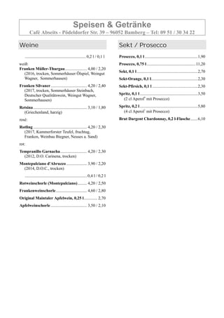 Speisen & Getränke
Café Abseits - Pödeldorfer Str. 39 – 96052 Bamberg – Tel: 09 51 / 30 34 22
Weine
...........................................................0,2 l / 0,1 l
weiß:
Franken Müller-Thurgau..................... 4,00 / 2,20
(2016, trocken, Sommerhäuser Ölspiel, Weingut
Wagner, Sommerhausen)
Franken Silvaner................................... 4,20 / 2,40
(2017, trocken, Sommerhäuser Steinbach,
Deutscher Qualitätswein, Weingut Wagner,
Sommerhausen)
Retsina.................................................... 3,10 / 1,80
(Griechenland, harzig)
rosé:
Rotling.................................................... 4,20 / 2,30
(2017, Kammerforster Teufel, fruchtug,
Franken, Weinbau Biegner, Neuses a. Sand)
rot:
Tempranillo Garnacha.......................... 4,20 / 2,30
(2012, D.O. Carinena, trocken)
Montepulciano d'Abruzzo.................... 3,90 / 2,20
(2014, D.O.C., trocken)
............................................................0,4 l / 0,2 l
Rotweinschorle (Montepulciano)......... 4,20 / 2,50
Frankenweinschorle.............................. 4,60 / 2,80
Original Maintaler Apfelwein, 0,25 l............. 2,70
Apfelweinschorle ................................... 3,50 / 2,10
Sekt / Prosecco
Prosecco, 0,1 l ...................................................1,90
Prosecco, 0,75 l ...............................................11,20
Sekt, 0,1 l...........................................................2,70
Sekt-Orange, 0,1 l.............................................2,30
Sekt-Pfirsich, 0,1 l ............................................2,30
Spritz, 0,1 l........................................................3,50
(2 cl Aperol6
mit Prosecco)
Spritz, 0,2 l........................................................5,80
(4 cl Aperol1
mit Prosecco)
Brut Dargent Chardonnay, 0,2 l-Flasche.......6,10
 