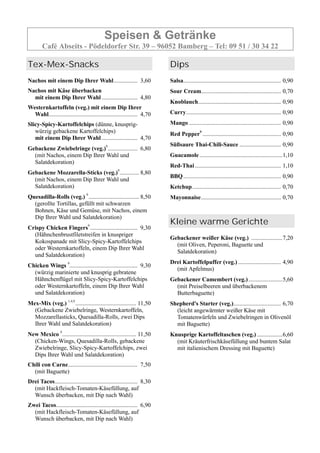 Speisen & Getränke
Café Abseits - Pödeldorfer Str. 39 – 96052 Bamberg – Tel: 09 51 / 30 34 22
Tex-Mex-Snacks
Nachos mit einem Dip Ihrer Wahl................ 3,60
Nachos mit Käse überbacken
mit einem Dip Ihrer Wahl ........................ 4,80
Westernkartoffeln (veg.) mit einem Dip Ihrer
Wahl............................................................ 4,70
Slicy-Spicy-Kartoffelchips (dünne, knusprig-
würzig gebackene Kartoffelchips)
mit einem Dip Ihrer Wahl ........................ 4,70
Gebackene Zwiebelringe (veg.)9
.................... 6,80
(mit Nachos, einem Dip Ihrer Wahl und
Salatdekoration)
Gebackene Mozzarella-Sticks (veg.)9
............. 8,80
(mit Nachos, einem Dip Ihrer Wahl und
Salatdekoration)
Quesadilla-Rolls (veg.) 9
.................................. 8,50
(gerollte Tortillas, gefüllt mit schwarzen
Bohnen, Käse und Gemüse, mit Nachos, einem
Dip Ihrer Wahl und Salatdekoration)
Crispy Chicken Fingers9
................................ 9,30
(Hähnchenbrustfiletstreifen in knuspriger
Kokospanade mit Slicy-Spicy-Kartoffelchips
oder Westernkartoffeln, einem Dip Ihrer Wahl
und Salatdekoration)
Chicken Wings 9
.............................................. 9,30
(würzig marinierte und knusprig gebratene
Hähnchenflügel mit Slicy-Spicy-Kartoffelchips
oder Westernkartoffeln, einem Dip Ihrer Wahl
und Salatdekoration)
Mex-Mix (veg.) 1,4,9
......................................... 11,50
(Gebackene Zwiebelringe, Westernkartoffeln,
Mozzarellasticks, Quesadilla-Rolls, zwei Dips
Ihrer Wahl und Salatdekoration)
New Mexico 9
.................................................. 11,50
(Chicken-Wings, Quesadilla-Rolls, gebackene
Zwiebelringe, Slicy-Spicy-Kartoffelchips, zwei
Dips Ihrer Wahl und Salatdekoration)
Chili con Carne............................................... 7,50
(mit Baguette)
Drei Tacos........................................................ 8,30
(mit Hackfleisch-Tomaten-Käsefüllung, auf
Wunsch überbacken, mit Dip nach Wahl)
Zwei Tacos....................................................... 6,90
(mit Hackfleisch-Tomaten-Käsefüllung, auf
Wunsch überbacken, mit Dip nach Wahl)
Dips
Salsa.................................................................. 0,90
Sour Cream...................................................... 0,70
Knoblauch........................................................ 0,90
Curry................................................................ 0,90
Mango .............................................................. 0,90
Red Pepper9
..................................................... 0,90
Süßsaure Thai-Chili-Sauce ............................ 0,90
Guacamole ........................................................1,10
Red-Thai .......................................................... 1,10
BBQ.................................................................. 0,90
Ketchup............................................................ 0,70
Mayonnaise...................................................... 0,70
Kleine warme Gerichte
Gebackener weißer Käse (veg.) .....................7,20
(mit Oliven, Peperoni, Baguette und
Salatdekoration)
Drei Kartoffelpuffer (veg.)............................. 4,90
(mit Apfelmus)
Gebackener Camembert (veg.).......................5,60
(mit Preiselbeeren und überbackenem
Butterbaguette)
Shepherd's Starter (veg.)................................ 6,70
(leicht angewärmter weißer Käse mit
Tomatenwürfeln und Zwiebelringen in Olivenöl
mit Baguette)
Knusprige Kartoffeltaschen (veg.) .................6,60
(mit Kräuterfrischkäsefüllung und buntem Salat
mit italienischem Dressing mit Baguette)
 