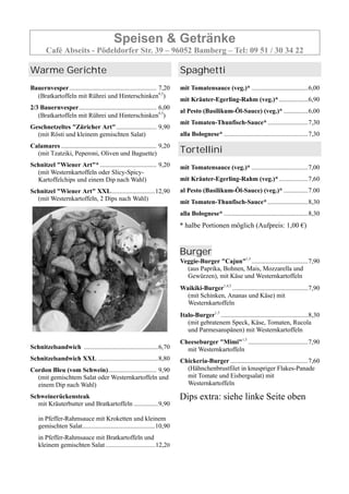 Speisen & Getränke
Café Abseits - Pödeldorfer Str. 39 – 96052 Bamberg – Tel: 09 51 / 30 34 22
Warme Gerichte
Bauernvesper...................................................... 7,20
(Bratkartoffeln mit Rührei und Hinterschinken4,5
)
2/3 Bauernvesper................................................ 6,00
(Bratkartoffeln mit Rührei und Hinterschinken4,5
)
Geschnetzeltes "Züricher Art"......................... 9,90
(mit Rösti und kleinem gemischten Salat)
Calamares ........................................................... 9,20
(mit Tzatziki, Peperoni, Oliven und Baguette)
Schnitzel "Wiener Art"* ................................... 9,20
(mit Westernkartoffeln oder Slicy-Spicy-
Kartoffelchips und einem Dip nach Wahl)
Schnitzel "Wiener Art" XXL...........................12,90
(mit Westernkartoffeln, 2 Dips nach Wahl)
Schnitzelsandwich ..............................................6,70
Schnitzelsandwich XXL .....................................8,80
Cordon Bleu (vom Schwein).............................. 9,90
(mit gemischtem Salat oder Westernkartoffeln und
einem Dip nach Wahl)
Schweinerückensteak
mit Kräuterbutter und Bratkartoffeln ...............9,90
in Pfeffer-Rahmsauce mit Kroketten und kleinem
gemischten Salat.............................................10,90
in Pfeffer-Rahmsauce mit Bratkartoffeln und
kleinem gemischten Salat..................................12,20
Spaghetti
mit Tomatensauce (veg.)* ...................................6,00
mit Kräuter-Egerling-Rahm (veg.)*..................6,90
al Pesto (Basilikum-Öl-Sauce) (veg.)* ...............6,00
mit Tomaten-Thunfisch-Sauce*.........................7,30
alla Bolognese* ....................................................7,30
Tortellini
mit Tomatensauce (veg.)* ...................................7,00
mit Kräuter-Egerling-Rahm (veg.)*..................7,60
al Pesto (Basilikum-Öl-Sauce) (veg.)* ...............7.00
mit Tomaten-Thunfisch-Sauce*.........................8,30
alla Bolognese* ....................................................8,30
* halbe Portionen möglich (Aufpreis: 1,00 €)
Burger
Veggie-Burger "Cajun"1,5
...................................7,90
(aus Paprika, Bohnen, Mais, Mozzarella und
Gewürzen), mit Käse und Westernkartoffeln
Waikiki-Burger1,4,5
...............................................7,90
(mit Schinken, Ananas und Käse) mit
Westernkartoffeln
Italo-Burger1,5
......................................................8,30
(mit gebratenem Speck, Käse, Tomaten, Rucola
und Parmesanspänen) mit Westernkartoffeln
Cheeseburger "Mimi"1,5
.....................................7,90
mit Westernkartoffeln
Chickeria-Burger ................................................7,60
(Hähnchenbrustfilet in knuspriger Flakes-Panade
mit Tomate und Eisbergsalat) mit
Westernkartoffeln
Dips extra: siehe linke Seite oben
 