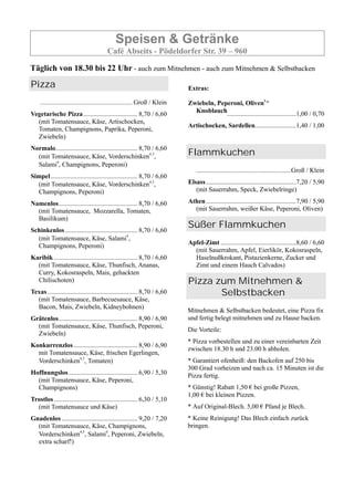 Speisen & Getränke
Café Abseits - Pödeldorfer Str. 39 – 960
Täglich von 18.30 bis 22 Uhr - auch zum Mitnehmen - auch zum Mitnehmen & Selbstbacken
Pizza
.............................................................. Groß / Klein
Vegetarische Pizza................................. 8,70 / 6,60
(mit Tomatensauce, Käse, Artischocken,
Tomaten, Champignons, Paprika, Peperoni,
Zwiebeln)
Normalo.................................................. 8,70 / 6,60
(mit Tomatensauce, Käse, Vorderschinken4,5
,
Salami4
, Champignons, Peperoni)
Simpel..................................................... 8,70 / 6,60
(mit Tomatensauce, Käse, Vorderschinken4,5
,
Champignons, Peperoni)
Namenlos................................................ 8,70 / 6,60
(mit Tomatensauce, Mozzarella, Tomaten,
Basilikum)
Schinkenlos ............................................ 8,70 / 6,60
(mit Tomatensauce, Käse, Salami4
,
Champignons, Peperoni)
Karibik ................................................... 8,70 / 6,60
(mit Tomatensauce, Käse, Thunfisch, Ananas,
Curry, Kokosraspeln, Mais, gehackten
Chilischoten)
Texas....................................................... 8,70 / 6,60
(mit Tomatensauce, Barbecuesauce, Käse,
Bacon, Mais, Zwiebeln, Kidneybohnen)
Grätenlos................................................ 8,90 / 6,90
(mit Tomatensauce, Käse, Thunfisch, Peperoni,
Zwiebeln)
Konkurrenzlos....................................... 8,90 / 6,90
mit Tomatensauce, Käse, frischen Egerlingen,
Vorderschinken4,5
, Tomaten)
Hoffnungslos.......................................... 6,90 / 5,30
(mit Tomatensauce, Käse, Peperoni,
Champignons)
Trostlos................................................... 6,30 / 5,10
(mit Tomatensauce und Käse)
Gnadenlos .............................................. 9,20 / 7,20
(mit Tomatensauce, Käse, Champignons,
Vorderschinken4,5
, Salami4
, Peperoni, Zwiebeln,
extra scharf!)
Extras:
Zwiebeln, Peperoni, Oliven8,,
Knoblauch..........................................1,00 / 0,70
Artischocken, Sardellen.........................1,40 / 1,00
Flammkuchen
..........................................................Groß / Klein
Elsass.......................................................7,20 / 5,90
(mit Sauerrahm, Speck, Zwiebelringe)
Athen.......................................................7,90 / 5,90
(mit Sauerrahm, weißer Käse, Peperoni, Oliven)
Süßer Flammkuchen
Apfel-Zimt ..............................................8,60 / 6,60
(mit Sauerrahm, Apfel, Eierlikör, Kokosraspeln,
Haselnußkrokant, Pistazienkerne, Zucker und
Zimt und einem Hauch Calvados)
Pizza zum Mitnehmen &
Selbstbacken
Mitnehmen & Selbstbacken bedeutet, eine Pizza fix
und fertig belegt mitnehmen und zu Hause backen.
Die Vorteile:
* Pizza vorbestellen und zu einer vereinbarten Zeit
zwischen 18.30 h und 23.00 h abholen.
* Garantiert ofenheiß: den Backofen auf 250 bis
300 Grad vorheizen und nach ca. 15 Minuten ist die
Pizza fertig.
* Günstig! Rabatt 1,50 € bei große Pizzen,
1,00 € bei kleinen Pizzen.
* Auf Original-Blech. 5,00 € Pfand je Blech.
* Keine Reinigung! Das Blech einfach zurück
bringen.
 