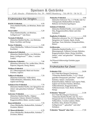 Speisen & Getränke
Café Abseits - Pödeldorfer Str. 39 – 96052 Bamberg – Tel: 09 51 / 30 34 22
Frühstücke für Singles
BAFöG-Frühstück........................................... 4,50
(Tasse Burkhof-Kaffee, ein Brötchen, Butter und
Honig)
Steuerzahler..................................................... 5,20
(Tasse Burkhof-Kaffee, ein Brötchen,
Geflügelwurst4,5,9
oder Käse)
Normalo-Frühstück......................................... 5,90
(Kännchen Burkhof-Kaffee, zwei Brötchen,
Butter, Konfitüre und Honig)
Pariser Frühstück............................................ 5,90
(Tasse Milchkaffee, Vollkorn-Croissant, Butter,
Konfitüre)
Cholesterin-Frühstück.................................... 7,40
(Kännchen Burkhof-Kaffee, zwei Brötchen,
Butter, Geflügelwurst4,5,93
, Käse, 1 weiches
Landei)
Türkisches Frühstück..................................... 7,40
(Kännchen Schwarzer Tee, weißer Käse, Oliven,
Peperoni, Baguette, Honig, Butter)
Wellness-Frühstück......................................... 7,40
(0,1 l Blutorangensaft, Müsli mit frischen
Früchten, Joghurt)
Vollkorn-Frühstück......................................... 7,70
(Kännchen Kräutertee, Vollkornbrot,
Vollkornbrötchen, Hüttenkäse, Butter, Käse,
Joghurt und Honig)
Schinken-Eier-Frühstück ............................... 7,70
(Kännchen Burkhof-Kaffee, drei Spiegeleier mit
rohem1
oder gekochtem Schinken4,5
, 2 Brötchen,
Butter)
Schweizer Frühstück....................................... 8,20
(Kännchen Burkhof-Kaffee, Allgäuer
Emmentaler, Edamer, Kräuter-Frischkäse,
Roggenmischbrot, Butter, weiches Landei)
Bauernfrühstück ............................................. 7,70
(Tasse Milchkaffee, Bratkartoffeln, Schinken,4,5
,
Zwiebeln, Rührei)
2/3 Bauernfrühstück ....................................... 6,70
(Tasse Milchkaffee, Bratkartoffeln, Schinken1,4,5
,
Zwiebeln, Rührei)
Polnisches Frühstück.......................................9,90
(Kännchen Schwarzer Tee, 2 cl Wodka oder 0,2
l Orangensaft, Bratkartoffeln mit Speck,
Rühreier mit frischen Egerlingen)
Schinken-Frühstück.........................................9,90
(Kännchen Burkhof-Kaffee, zwei Landeier im
Glas, Roggenmischbrot, Butter und roher
Schinken4
)
Englisches Frühstück.......................................9,90
(Kännchen schwarzer Tee, 0,2 l Orangensaft,
Spiegeleier mit Tomaten, Speck, frische
Egerlinge, Toast, Brötchen, Orangenkonfitüre,
Butter)
Größenwahn...................................................10,90
(Kännchen Burkhof-Kaffee, 0,1 l
Blutorangensaft, Vollkorn-Croissant, Brötchen,
Roggenmischbrot, Butter, Honig, Konfitüre,
Salami4
, roher4
und gekochter4,5,
Schinken, Käse,
Landei)
Auf Wunsch höherwertige Getränke gegen
Aufpreis.
Frühstücke für Zwei
Frühstück XXL ..............................................26,90
(0,2 l Sekt Brut Dargent Chardonnay,
2 Kännchen Burkhof-Kaffee, 2 x 0,1 l frisch
gepreßter Orangensaft, gekochter,4,5
und roher4
Schinken, Salami1
, Emmentaler,
Kräuterfrischkäse, Rühreier nach eigener Wahl,
Joghurt mit frischen Früchten, Brötchen,
Vollkornbrötchen, Roggenmischbrot,
Vollkorncroissant, Toast, Butter, Konfitüre,
Honig)
Frühstück "Danach".....................................21,90
(0,2 l Sekt Brut Dargent Chardonnay,
2 Kännchen Burkhof-Kaffee oder Tee, 0,2 l
Orangensaft mit zwei Strohhalmen, Brötchen,
Vollkornbrot, 2 weiche Landeier, Butter,
Konfitüre, Käse, Kräuter-Frischkäse,
Geflügelwurst4,5,9
, gekochter4,5
und roher4
Schinken)
Frühstück "Danach" ohne Sekt ...................17,90
 