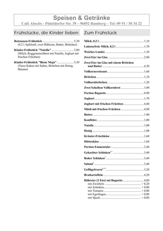 Speisen & Getränke
Café Abseits - Pödeldorfer Str. 39 – 96052 Bamberg – Tel: 09 51 / 30 34 22
Frühstücke, die Kinder lieben
Rotznasen-Frühstück..........................................5,30
(0,2 l Apfelsaft, zwei Rühreier, Butter, Brötchen)
Kinder-Frühstück "Nutella"..............................5,80
(Milch, Roggenmischbrot mit Nutella, Joghurt mit
frischen Früchten)
Kinder-Frühstück "Biene Maja" ......................5,30
(Tasse Kakao mit Sahne, Brötchen mit Honig,
Banane)
Zum Frühstück
Milch, 0,2 l............................................................1,10
Laktosefreie Milch, 0,2 l .....................................1,70
Weiches Landei....................................................1,30
Zwei Eier im Glas................................................2,90
Zwei Eier im Glas mit einem Brötchen
und Butter.......................................................4,30
Vollkorncroissant.................................................1,60
Brötchen...............................................................1,10
Vollkornbrötchen.................................................1,20
Zwei Scheiben Vollkornbrot...............................1,00
Portion Baguette..................................................0,90
Joghurt .................................................................1,70
Joghurt mit frischen Früchten...........................4,40
Müsli mit frischen Früchten...............................4,90
Butter....................................................................1.00
Konfitüre..............................................................1,00
Nutella ..................................................................1,00
Honig ....................................................................1,00
Kräuter-Frischkäse .............................................1,60
Hüttenkäse ...........................................................1,60
Portion Emmentaler............................................3,40
Gekochter Schinken4,5
.........................................3,40
Roher Schinken4
..................................................3,40
Salami4
..................................................................3,40
Geflügelwurst4,5,9
..................................................3,20
Bratkartoffeln......................................................4,20
Rühreier (3 Eier) mi Baguette............................4,00
mit Zwiebeln ................................................ + 0,20
mit Schinken................................................. + 0,80
mit Tomaten.................................................. + 0,80
mit Egerlingen.............................................. + 0,80
mit Speck...................................................... + 0,80
 