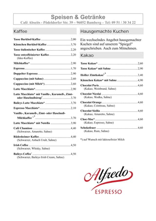 Speisen & Getränke
Café Abseits - Pödeldorfer Str. 39 – 96052 Bamberg – Tel: 09 51 / 30 34 22
Kaffee
Tasse Burkhof-Kaffee .........................................2,00
Kännchen Burkhof-Kaffee.................................3,70
Tasse italienischer Kaffee ...................................2,20
Tasse entcoffeinierter Kaffee..............................2,20
(Idee-Kaffee)
Milchkaffee* ........................................................2,90
Espresso................................................................1,70
Doppelter Espresso..............................................2,90
Cappuccino (mit Sahne) .....................................2,60
Cappuccino (mit Milch*)....................................2,60
Latte Macchiato*.................................................2,90
Latte Macchiato* mit Vanille-, Karamell-, Zimt-
oder Haselnußsirup1
.......................................3,70
Baileys Latte Macchiato* ...................................3,70
Espresso Macchiato*...........................................2,10
Vanille-, Karamell-, Zimt- oder Haselnuß-
Milchkaffee 1,*.................................................3,70
Latte Macchiato* mit Nutella ............................3,90
Café Chamisso.....................................................4,40
(Schwarzer, Amaretto, Sahne)
Rüdesheimer Kaffee............................................4,40
(Schwarzer, Asbach Uralt, Sahne)
Irish Coffee ..........................................................4,50
(Schwarzer, Whisky, Sahne)
Baileys Coffee1
.....................................................4,50
(Schwarzer, Baileys Irish Cream, Sahne)
Hausgemachte Kuchen
Ein wechselndes Angebot hausgemachter
Kuchen sind auf unserem "Spiegel"
angeschrieben. Auch zum Mitnehmen.
Kakao
Tasse Kakao* .......................................................2,60
Tasse Kakao* mit Sahne.....................................2,90
Heißer Zimtkakao1,* ...........................................3,40
Kännchen Kakao* mit Sahne.............................4,90
Chocolat Paris......................................................4,60
(Kakao, Weinbrand, Sahne)
Chocolat Nicolai ..................................................4,60
(Kakao, Wodka, Sahne)
Chocolat Orange..................................................4,60
(Kakao, Cointreau, Sahne)
Chocolat Sizilia....................................................4,60
(Kakao, Amaretto, Sahne)
Choc-Moc*...........................................................4,60
(Kakao, Espresso, Sahne)
Schokofeuer .........................................................4,60
(Kakao, Rum, Sahne)
*) auf Wunsch mit laktosefreier Milch
 