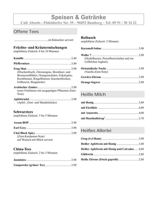 Speisen & Getränke
Café Abseits - Pödeldorfer Str. 39 – 96052 Bamberg – Tel: 09 51 / 30 34 22
Offene Tees
...........................................im Kännchen serviert
Früchte- und Kräutermischungen
empfohlene Ziehzeit: 8 bis 10 Minuten:
Kamille .................................................................3,40
Pfefferminze.........................................................3,40
Feng Shui..............................................................3,90
(Drachenfrucht, Zitronengras, Brombeer- und
Brennesselblätter, Orangenschalen, Eukalyptus,
Kornblumen, Ringelblumen, Karottenflocken,
Erdbeeren, Bergamotte)
Arabischer Zauber..............................................3,90
(roter Früchtetee mit ausgeprägter Pflaumen-Zimt-
Note)
Apfelstrudel .........................................................3,90
(Apfel-, Zimt- und Mandelstücke)
Schwarztees
empfohlene Ziehzeit: 3 bis 5 Minuten:
Assam BOP ..........................................................3,90
Earl Grey..............................................................3,90
Chai Black Spicy .................................................3,90
(Zimt-Kardamon-Note)
auf Wunsch mit Milch serviert
China-Tees
empfohlene Ziehzeit: 2 bis 3 Minuten:
Jasmintee..............................................................3,90
Gunpowder (grüner Tee)....................................3,90
Roibusch
empfohlene Ziehzeit: 5 Minuten:
Karamell-Sahne...................................................3,90
Wolke 7.................................................................3,90
(Heidelbeeren, Preiselbeerschalen und ein
Löffelchen Joghurt)
Orientalische Nacht.............................................3,90
(Vanille-Zimt-Note)
Gewürz-Zitrone...................................................3,90
Orange-Ingwer ....................................................3,90
Heiße Milch
mit Honig..............................................................3,00
mit Eierlikör ........................................................4,00
mit Amaretto........................................................4,00
mit Haselnußsirup1
..............................................3,70
Heißes Allerlei
Grog (4 cl Rum)...................................................3,90
Heißer Apfelwein mit Honig ..............................3,40
Heißer Apfelwein mit Honig und Calvados......4,60
Glühwein ..............................................................2,80
Heiße Zitrone (frisch gepreßt) ...........................2,80
 