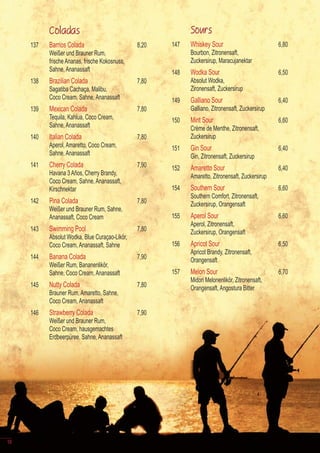 Coladas                                           Sours
     137   Barrios Colada                       8,20   147   Whiskey Sour                          6,80
           Weißer und Brauner Rum,                           Bourbon, Zitronensaft,
           frische Ananas, frische Kokosnuss,                Zuckersirup, Maracujanektar
           Sahne, Ananassaft                           148   Wodka Sour                            6,50
     138   Brazilian Colada                     7,80         Absolut Wodka,
           Sagatiba Cachaça, Malibu,                         Zironensaft, Zuckersirup
           Coco Cream, Sahne, Ananassaft               149   Galliano Sour                         6,40
     139   Mexican Colada                       7,80         Galliano, Zitronensaft, Zuckersirup
           Tequila, Kahlua, Coco Cream,                150   Mint Sour                             6,60
           Sahne, Ananassaft                                 Crème de Menthe, Zitronensaft,
     140   Italian Colada                       7,80         Zuckersirup
           Aperol, Amaretto, Coco Cream,               151   Gin Sour                              6,40
           Sahne, Ananassaft                                 Gin, Zitronensaft, Zuckersirup
     141   Cherry Colada                        7,90   152   Amaretto Sour                         6,40
           Havana 3 Años, Cherry Brandy,                     Amaretto, Zitronensaft, Zuckersirup
           Coco Cream, Sahne, Ananassaft,
           Kirschnektar                                154   Southern Sour                         6,60
                                                             Southern Comfort, Zitronensaft,
     142   Pina Colada                          7,80         Zuckersirup, Orangensaft
           Weißer und Brauner Rum, Sahne,
           Ananassaft, Coco Cream                      155   Aperol Sour                           6,60
                                                             Aperol, Zitronensaft,
     143   Swimming Pool                        7,80         Zuckersirup, Orangensaft
           Absolut Wodka, Blue Curaçao-Likör,
           Coco Cream, Ananassaft, Sahne               156   Apricot Sour                          6,50
                                                             Apricot Brandy, Zitronensaft,
     144   Banana Colada                        7,90         Orangensaft
           Weißer Rum, Bananenlikör,
           Sahne, Coco Cream, Ananassaft               157   Melon Sour                            6,70
                                                             Midori Melonenlikör, Zitronensaft,
     145   Nutty Colada                         7,80         Orangensaft, Angostura Bitter
           Brauner Rum, Amaretto, Sahne,
           Coco Cream, Ananassaft
     146   Strawberry Colada                    7,90
           Weißer und Brauner Rum,
           Coco Cream, hausgemachtes
           Erdbeerpüree, Sahne, Ananassaft




10
 