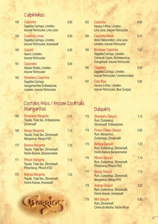 Caipirinhas
158   Caipirinha                           6,80   163   Caipicuba                             6,90
      Sagatiba Cachaça, Limetten,                       Havana 3 Años, Limetten,
      brauner Rohrzucker, Lime Juice                    Lime Juice, brauner Rohrzucker
159   Caipirinha Limao                     6,90   164   Caipirinha Melon                      6,70
      Sagatiba Cachaça, Limetten,                       Midori Melonenlikör, Lime Juice,
      brauner Rohrzucker, Ananassaft                    Limetten, brauner Rohrzucker
160   Caipirol                             6,80   165   Brombeer Caipirinha                   7,20
      Aperol, Limetten,                                 Sagatiba Cachaça, Limetten,
      brauner Rohrzucker                                Crème de Cassis, Brombeersirup,
                                                        Orangensaft, brauner Rohrzucker
161   Caipiroska                           6,90
      Absolut Wodka, Limetten,                    166   Caipiberry                            6,90
      brauner Rohrzucker                                Sagatiba Cachaça, Limetten,
                                                        brauner Rohrzucker, Cranberrynektar
162   Strawberry Caipirinha                7,10
      Sagatiba Cachaça,                           167   Caipi Blue                            6,90
      hausgemachtes Erdbeerpüree,                       Havana 3 Años, Limetten,
      Limetten, brauner Rohrzucker                      brauner Rohrzucker, Blue Curaçao



      Cocteles Frios / Frozen Cocktails
      Margaritas                                        Daiquiris
168   Strawberry Margarita                 7,10   173   Strawberry Daiquiri                   7,10
      Tequila, Triple Sec, Erdbeerpüree,                Rum, Zuckersirup,
      Zironensaft                                       Zitronensaft, Erdbeerpüree
169   Mango Margarita                      7,10   174   Frozen Classic Daiquiri               6,60
      Tequila, Triple Sec, Zitronensaft,                Rum, Maraschino,
      Mangosirup, Mango-FSG                             Zuckersirup, Zitronensaft

170   Banana Margarita                     7,20   175   Banana Daiquiri                       7,20
      Tequila, Triple Sec, Zitronensaft,                Rum, Zuckersirup, Zitronensaft,
      frische Banane, Bananennektar                     frische Banane,Bananennektar
                                                  176   Pfirsich	Daiquiri                     7,10
171   Pfirsich	Margarita                   7,10
                                                        Rum, Zuckersirup, Zitronensaft,
      Tequila, Triple Sec, Zitronensaft,
                                                  	     Pfirsichsirup,Pfirsich-FSG
	     Pfirsichsirup,	Pfirsich-FSG
                                                  177   Mango Daiquiri                        7,10
172   Ananas Margarita                     7,20         Rum, Zuckersirup, Zitronensaft,
      Tequila, Triple Sec, Zitronensaft,                Mangosirup, Mango-FSG
      frische Ananas, Ananassaft
                                                  178   Ananas Daiquiri                       7,20
                                                        Rum, Zuckersirup, Zitronensaft,
                                                        frische Ananas, Ananassaft
                                                  179   Mint Daiquiri                         6,80
                                                        Rum, Zitronensaft,
                                                        Crème de Menthe, frische Minze


                                                                                                     11
 